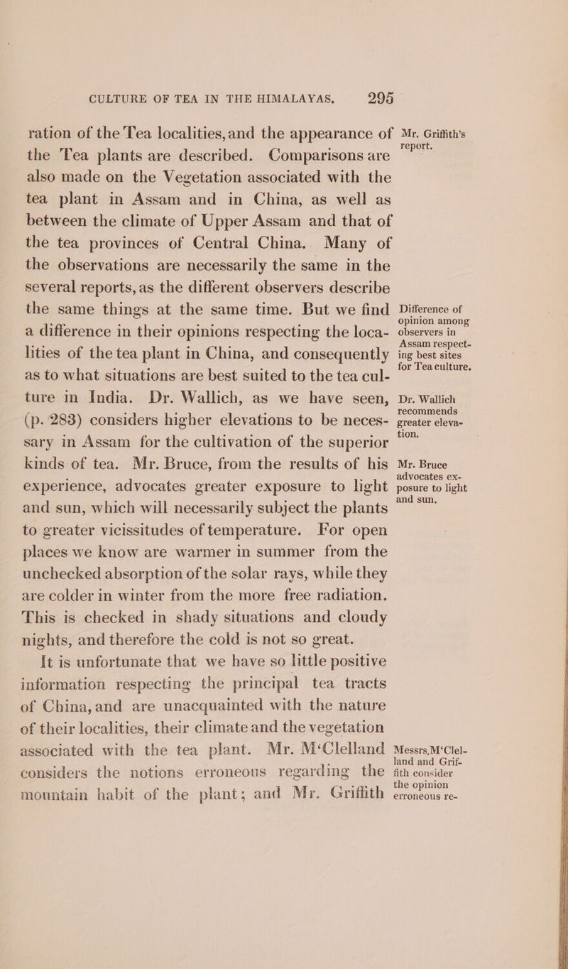 ration of the Tea localities,and the appearance of the ‘Tea plants are described. Comparisons are also made on the Vegetation associated with the tea plant in Assam and in China, as well as between the climate of Upper Assam and that of the tea provinces of Central China. Many of the observations are necessarily the same in the several reports, as the different observers describe the same things at the same time. But we find a difference in their opinions respecting the loca- lities of the tea plant in China, and consequently as to what situations are best suited to the tea cul- ture in India. Dr. Wallich, as we have seen, (p. 283) considers higher elevations to be neces- sary in Assam for the cultivation of the superior kinds of tea. Mr. Bruce, from the results of his experience, advocates greater exposure to light and sun, which will necessarily subject the plants to greater vicissitudes of temperature. Tor open places we know are warmer in summer from the unchecked absorption of the solar rays, while they are colder in winter from the more free radiation. This is checked in shady situations and cloudy nights, and therefore the cold is not so great. It is unfortunate that we have so little positive information respecting the principal tea tracts of China,and are unacquainted with the nature of their localities, their climate and the vegetation associated with the tea plant. Mr. M‘Clelland considers the notions erroneous regarding the mountain habit of the plant; and Mr. Grifiith Mr. Griffith’s report. Difference of opinion among observers in Assam respect- ing best sites for Tea culture. Dr. Wallich recommends greater eleva~ tion. Mr. Bruce advocates ex- posure to light and sun, Messrs,M‘Clel- land and Grif- fith consider the opinion erroneous re-