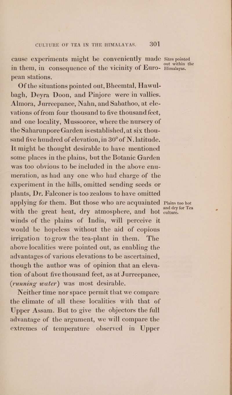 cause experiments might be conveniently made in them, in consequence of the vicinity of Euro- pean stations. Of the situations pointed out, Bheemtal, Hawul- bagh, Deyra Doon, and Pinjore were in vallies. Almora, Jurreepanee, Nahn, and Sabathoo, at ele- vations of from four thousand to five thousand feet, and one locality, Mussooree, where the nursery of the Saharunpore Garden is established, at six thou- sand five hundred of elevation, in 30° of N. latitude. it might be thought desirable to have mentioned some places in the plains, but the Botanic Garden was too obvious to be included in the above enu- meration, as had any one who had charge of the experiment in the hills, omitted sending seeds or plants, Dr. Falconer is too zealous to have omitted applying for them. But those who are acquainted with the great heat, dry atmosphere, and hot winds of the plains of India, will perceive it would be hopeless without the aid of copious irrigation to grow the tea-plant in them. The above localities were pointed out, as enabling the advantages of various elevations to be ascertained, though the author was of opinion that an eleva- tion of about five thousand feet, as at Jurreepanee, (running water) was most desirable. Neither time nor space permit that we compare the climate of all these localities with that of Upper Assam. Bat to give the objectors the full advantage of the argument, we will compare the extremes of temperature observed in Upper Sites pointed out within the Himalayas. Plains too hot and dry for Tea culture.