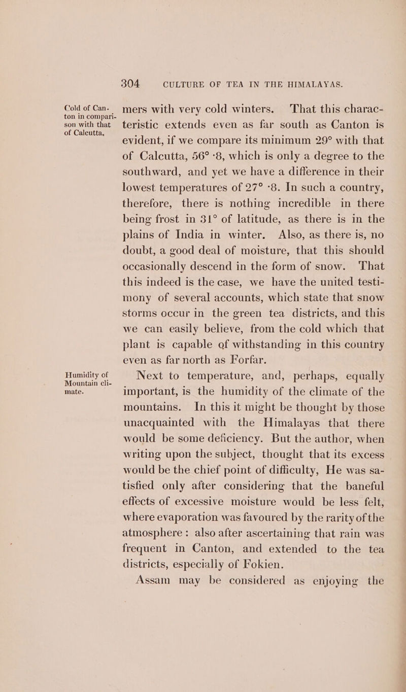 Cold of Can- ton in compari- son with that of Calcutta, Humidity of Mountain cli- mate. 304 CULTURE OF TEA IN THE HIMALAYAS. mers with very cold winters. That this charac- teristic extends even as far south as Canton is evident, if we compare its minimum 29° with that of Calcutta, 56° -8, which is only a degree to the southward, and yet we have a difference in their lowest temperatures of 27° -8. In such a country, therefore, there is nothing incredible in there being frost in 31° of latitude, as there is in the plains of India in winter. Also, as there is, no doubt, a good deal of moisture, that this should occasionally descend in the form of snow. ‘That this indeed is the case, we have the united testi- mony of several accounts, which state that snow storms occur in the green tea districts, and this we can easily believe, from the cold which that plant is capable of withstanding in this country even as far north as Forfar. Next to temperature, and, perhaps, equally important, is the humidity of the climate of the mountains. In this it might be thought by those unacquainted with the Himalayas that there would be some deficiency. But the author, when writing upon the subject, thought that its excess would be the chief point of difficulty, He was sa- tisfied only after considering that the baneful effects of excessive moisture would be less felt, where evaporation was favoured by the rarity of the atmosphere : also after ascertaining that rain was frequent in Canton, and extended to the tea districts, especially of Fokien. Assam may be considered as enjoying the