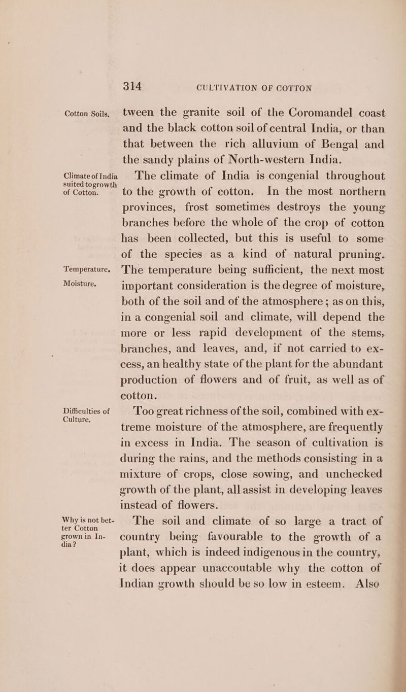Cotton Soils, tween the granite soil of the Coromandel coast and the black cotton soil of central India, or than that between the rich alluvium of Bengal and the sandy plains of North-western India. ClimateofIndia The climate of India is congenial throughout suited togrowth of Cotton. to the growth of cotton. In the most northern provinces, frost sometimes destroys the young branches before the whole of the crop of cotton has been collected, but this is useful to some of the species as a kind of natural pruning. Temperature. The temperature being sufficient, the next most Moe important consideration is the degree of moisture, both of the soil and of the atmosphere ; as on this, in a congenial soil and climate, will depend the more or less rapid development of the stems, branches, and leaves, and, if not carried to ex- cess, an healthy state of the plant for the abundant production of flowers and of fruit, as well as of cotton. Difficulties of Too great richness of the soil, combined with ex- treme moisture of the atmosphere, are frequently in excess in India. The season of cultivation is during the rains, and the methods consisting in a mixture of crops, close sowing, and unchecked growth of the plant, all assist in developing leaves instead of flowers. Why is not bet- The soil and climate of so large a tract of grownin In- country being favourable to the growth of a plant, which is indeed indigenous in the country, it does appear unaccoutable why the cotton of Indian growth should be so low in esteem. Also