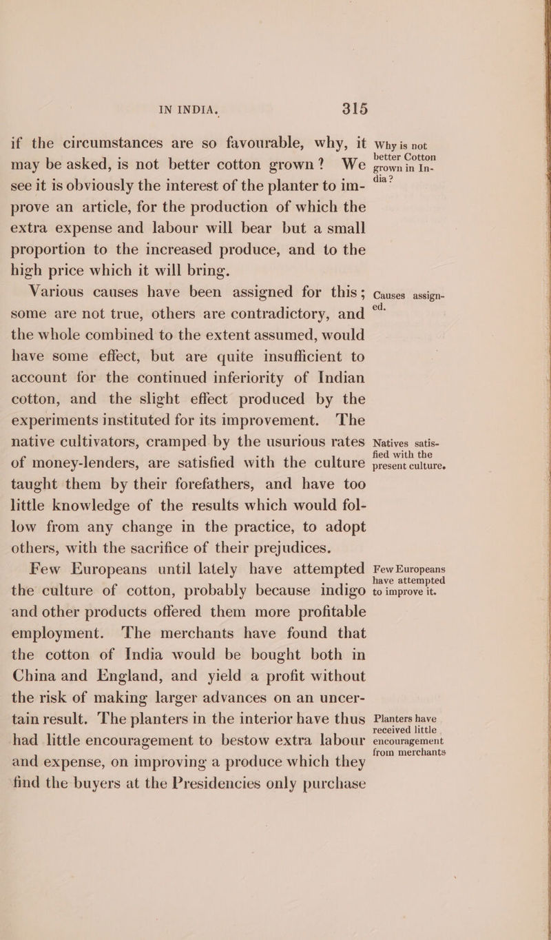 if the circumstances are so favourable, why, it may be asked, is not better cotton grown? We see it is obviously the interest of the planter to im- prove an article, for the production of which the extra expense and labour will bear but a small proportion to the increased produce, and to the high price which it will bring. Various causes have been assigned for this; some are not true, others are contradictory, and the whole combined to the extent assumed, would have some effect, but are quite insufficient to account for the continued inferiority of Indian cotton, and the slight effect produced by the experiments instituted for its improvement. The native cultivators, cramped by the usurious rates of money-lenders, are satisfied with the culture taught them by their forefathers, and have too little knowledge of the results which would fol- low from any change in the practice, to adopt others, with the sacrifice of their prejudices. Few Europeans until lately have attempted the culture of cotton, probably because indigo and other products offered them more profitable employment. ‘The merchants have found that the cotton of India would be bought both in China and England, and yield a profit without the risk of making larger advances on an uncer- tain result. The planters in the interior have thus had little encouragement to bestow extra labour and expense, on improving a produce which they find the buyers at the Presidencies only purchase Why is not better Cotton grown in In- dia ? Causes assign- ed. Natives satis- fied with the present culturee Few Europeans have attempted to improve it. Planters have received little , encouragement from merchants