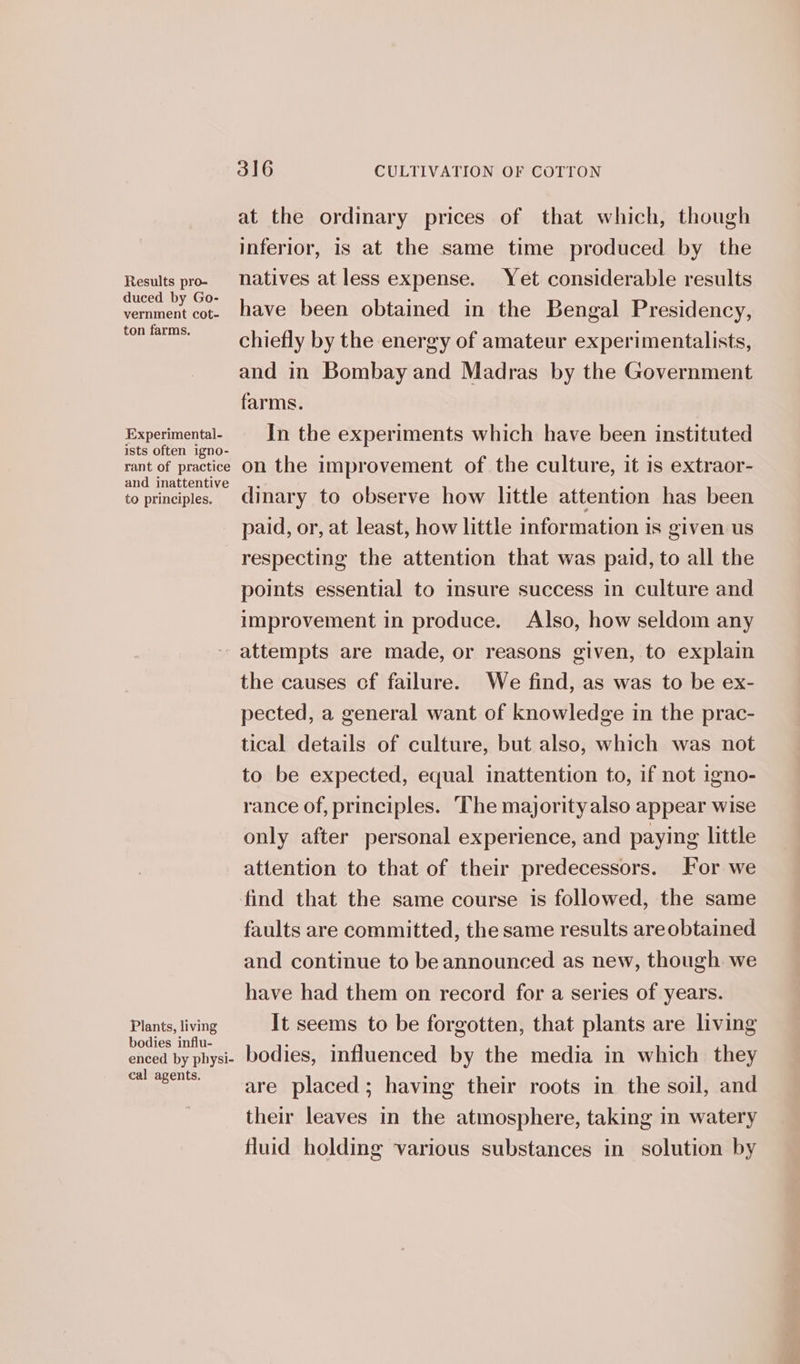 Results pro- duced by Go- vernment cot- ton farms. Experimental- ists often igno- rant of practice and inattentive to principles. 316 CULTIVATION OF COTTON at the ordinary prices of that which, though inferior, is at the same time produced by the natives at less expense. Yet considerable results have been obtained in the Bengal Presidency, chiefly by the energy of amateur experimentalists, and in Bombay and Madras by the Government farms. In the experiments which have been instituted on the improvement of the culture, it is extraor- dinary to observe how little attention has been paid, or, at least, how little information is given us respecting the attention that was paid, to all the points essential to insure success in culture and improvement in produce. Also, how seldom any Plants, living bodies influ- enced by physi- cal agents. the causes cf failure. We find, as was to be ex- pected, a general want of knowledge in the prac- tical details of culture, but also, which was not to be expected, equal inattention to, if not igno- rance of, principles. The majorityalso appear wise only after personal experience, and paying little attention to that of their predecessors. For we find that the same course is followed, the same faults are committed, the same results are obtained and continue to be announced as new, though we have had them on record for a series of years. It seems to be forgotten, that plants are living bodies, influenced by the media in which they are placed; having their roots in the soil, and their leaves in the atmosphere, taking in watery fluid holding various substances in solution by