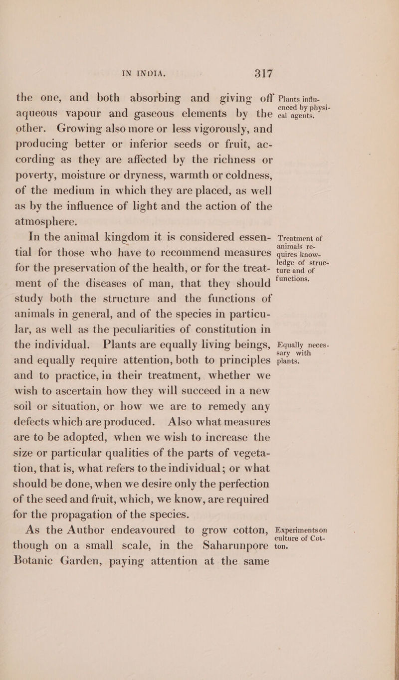 aqueous vapour and gaseous elements by the other. Growing also more or less vigorously, and producing better or inferior seeds or fruit, ac- cording as they are affected by the richness or poverty, moisture or dryness, warmth or coldness, of the medium in which they are placed, as well as by the influence of light and the action of the atmosphere. in the animal kingdom it is considered essen- tial for those who have to recommend measures for the preservation of the health, or for the treat- ment of the diseases of man, that they should study both the structure and the functions of animals in general, and of the species in particu- lar, as well as the peculiarities of constitution in the individual. Plants are equally living beings, and equally require attention, both to principles and to practice,io their treatment, whether we wish to ascertain how they will succeed in a new soil or situation, or how we are to remedy any defects which are produced. Also what measures are to be adopted, when we wish to increase the size or particular qualities of the parts of vegeta- tion, that is, what refers to the individual; or what should be done, when we desire only the perfection of the seed and fruit, which, we know, are required for the propagation of the species. As the Author endeavoured to grow cotton, though on a small scale, in the Saharunpore Botanic Garden, paying attention at the same enced by physi- cal agents. Treatment of animals re- quires know- ledge of struc- ture and of functions. Equally neces- sary with plants. Experiments on culture of Cot- ton.