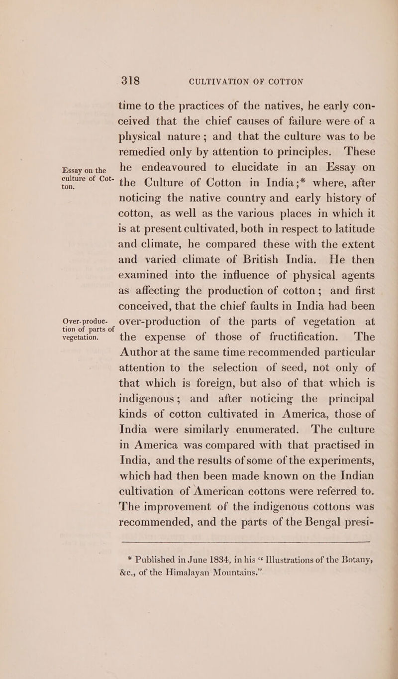 Essay on the culture of Cot- ton. Over- produc. vegetation. time to the practices of the natives, he early con- ceived that the chief causes of failure were of a physical nature; and that the culture was to be remedied only by attention to principles. ‘These he endeavoured to elucidate in an Essay on the Culture of Cotton in India;* where, after noticing the native country and early history of cotton, as well as the various places in which it is at present cultivated, both in respect to latitude and climate, he compared these with the extent and varied climate of British India. He then examined into the influence of physical agents as affecting the production of cotton; and first conceived, that the chief faults in India had been over-production of the parts of vegetation at the expense of those of fructification. The Author at the same time recommended particular attention to the selection of seed, not only of that which is foreign, but also of that which is indigenous; and after noticing the principal kinds of cotton cultivated in America, those of India were similarly enumerated. The culture in America was compared with that practised in India, and the results of some of the experiments, which had then been made known on the Indian cultivation of American cottons were referred to. The improvement of the indigenous cottons was recommended, and the parts of the Bengal presi- * Published in June 1834, in his “ Illustrations of the Botany, &amp;c., of the Himalayan Mountains.”