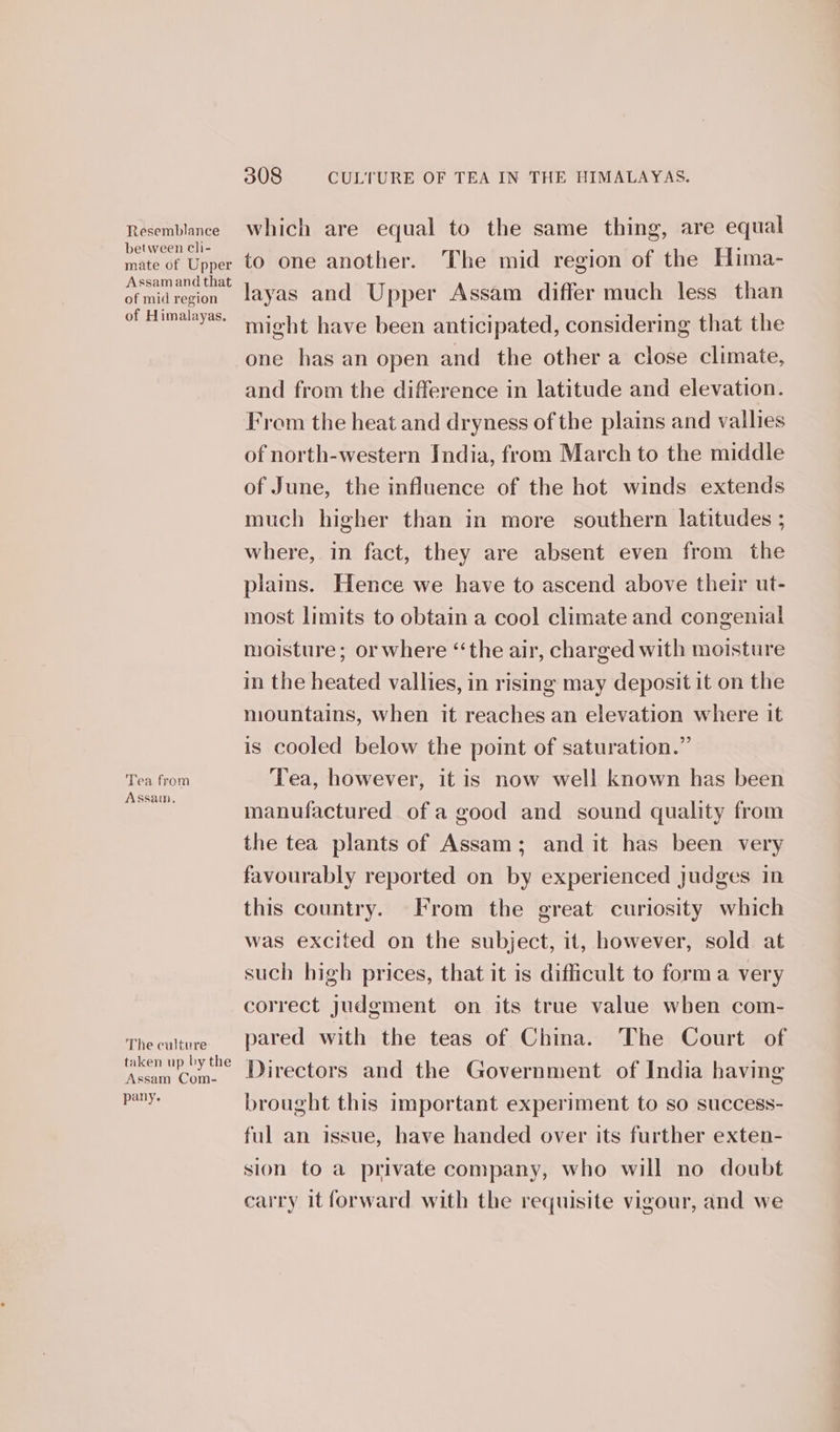 Resemblance between cli- mate of Upper Assam and that of mid region of Himalayas. Tea from Assam. The culture taken up by the Assam Com- pany. 308 CULTURE OF TEA IN THE HIMALAYAS. which are equal to the same thing, are equal to one another. The mid region of the Hima- layas and Upper Assam differ much less than might have been anticipated, considering that the and from the difference in latitude and elevation. From the heat and dryness of the plains and vallies of north-western India, from March to the middle of June, the influence of the hot winds extends much higher than in more southern latitudes ; where, in fact, they are absent even from the plains. Hence we have to ascend above their ut- most limits to obtain a cool climate and congenial moisture; or where “the air, charged with moisture in the heated vallies, in rising may deposit it on the mountains, when it reaches an elevation where it is cooled below the point of saturation.” Tea, however, it is now well known has been manufactured of a good and sound quality from the tea plants of Assam; and it has been very favourably reported on by experienced judges in this country. From the great curiosity which was excited on the subject, it, however, sold at such high prices, that it is difficult to forma very correct judgment on its true value when com- pared with the teas of China. The Court of Directors and the Government of India having brought this important experiment to so success- ful an issue, have handed over its further exten- sion to a private company, who will no doubt carry it forward with the requisite vigour, and we