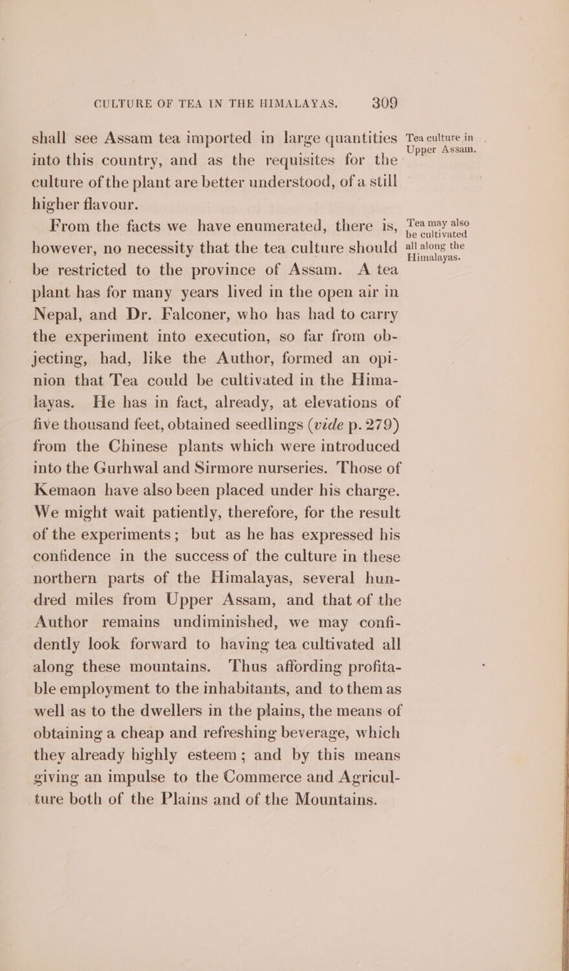 shall see Assam tea imported in large quantities into this country, and as the requisites for the culture of the plant are better understood, of a still higher flavour. From the facts we have enumerated, there 1s, however, no necessity that the tea culture should be restricted to the province of Assam. A tea plant has for many years lived in the open air in Nepal, and Dr. Falconer, who has had to carry the experiment into execution, so far from ob- jecting, had, like the Author, formed an opi- nion that Tea could be cultivated in the Hima- layas. He has in fact, already, at elevations of five thousand feet, obtained seedlings (vede p. 279) from the Chinese plants which were introduced into the Gurhwal and Sirmore nurseries. Those of Kemaon have also been placed under his charge. We might wait patiently, therefore, for the result of the experiments; but as he has expressed his confidence in the success of the culture in these northern parts of the Himalayas, several hun- dred miles from Upper Assam, and that of the Author remains undiminished, we may confi- dently look forward to having tea cultivated all along these mountains. Thus affording profita- ble employment to the inhabitants, and to them as well as to the dwellers in the plains, the means of obtaining a cheap and refreshing beverage, which they already highly esteem; and by this means giving an impulse to the Commerce and Agricul- ture both of the Plains and of the Mountains. Upper Assam. Tea may also be cultivated all along the