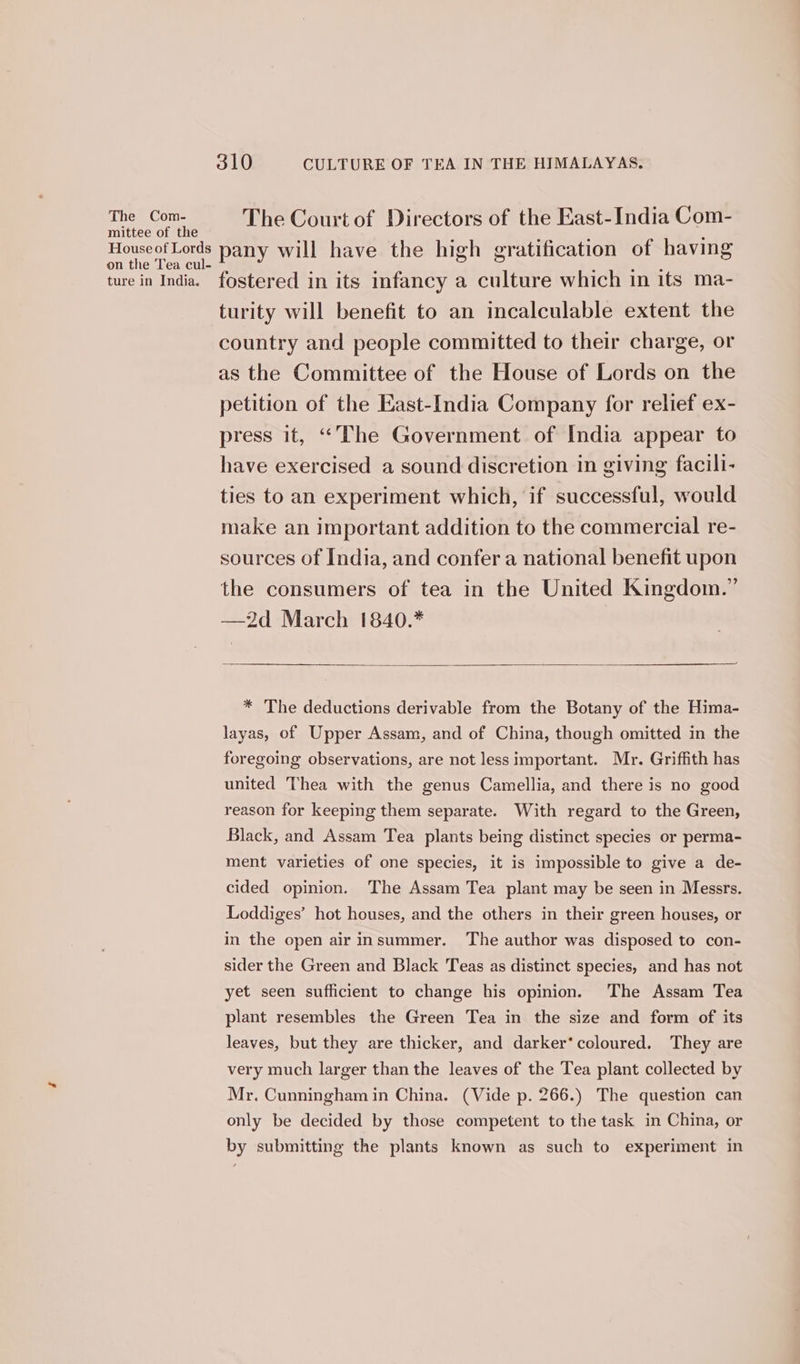 The Com- mittee of the House of Lords on the Tea cul- ture in India. 310 CULTURE OF TEA IN THE HIMALAYAS. The Court of Directors of the East-India Com- pany will have the high gratification of having fostered in its infancy a culture which in its ma- turity will benefit to an incalculable extent the country and people committed to their charge, or as the Committee of the House of Lords on the petition of the East-India Company for relief ex- press it, “The Government of India appear to have exercised a sound discretion in giving facili- ties to an experiment which, if successful, would make an important addition to the commercial re- sources of India, and confer a national benefit upon the consumers of tea in the United Kingdom.” —2d March 1840.* * The deductions derivable from the Botany of the Hima- layas, of Upper Assam, and of China, though omitted in the foregoing observations, are not less important. Mr. Griffith has united Thea with the genus Camellia, and there is no good reason for keeping them separate. With regard to the Green, Black, and Assam Tea plants being distinct species or perma- ment varieties of one species, it is impossible to give a de- cided opinion. The Assam Tea plant may be seen in Messrs. Loddiges’ hot houses, and the others in their green houses, or in the open air insummer. The author was disposed to con- sider the Green and Black Teas as distinct species, and has not yet seen sufficient to change his opinion. The Assam Tea plant resembles the Green Tea in the size and form of its leaves, but they are thicker, and darker’ coloured. They are very much larger than the leaves of the Tea plant collected by Mr. Cunningham in China. (Vide p. 266.) The question can only be decided by those competent to the task in China, or by submitting the plants known as such to experiment in