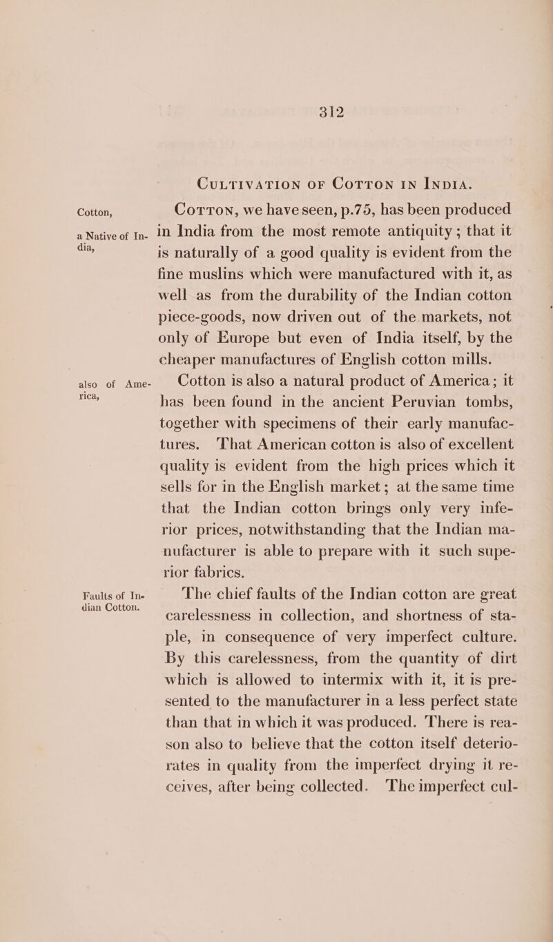 Cotton, dia, rica, Faults of Ine dian Cotton. CULTIVATION OF CoTTON IN INDIA. Corton, we have seen, p.75, has been produced in India from the most remote antiquity ; that it is naturally of a good quality is evident from the fine muslins which were manufactured with it, as well as from the durability of the Indian cotton piece-goods, now driven out of the markets, not only of Europe but even of India itself, by the cheaper manufactures of English cotton mills. Cotton is also a natural product of America; it has been found in the ancient Peruvian tombs, together with specimens of their early manufac- tures. ‘That American cotton is also of excellent quality is evident from the high prices which it sells for in the English market; at the same time that the Indian cotton brings only very infe- rior prices, notwithstanding that the Indian ma- nufacturer is able to prepare with it such supe- rior fabrics. The chief faults of the Indian cotton are great carelessness in collection, and shortness of sta- ple, in consequence of very imperfect culture. By this carelessness, from the quantity of dirt which is allowed to intermix with it, it is pre- sented to the manufacturer in a less perfect state than that in which it was produced. There is rea- son also to believe that the cotton itself deterio- rates in quality from the imperfect drying it re- ceives, after being collected. ‘The imperfect cul-