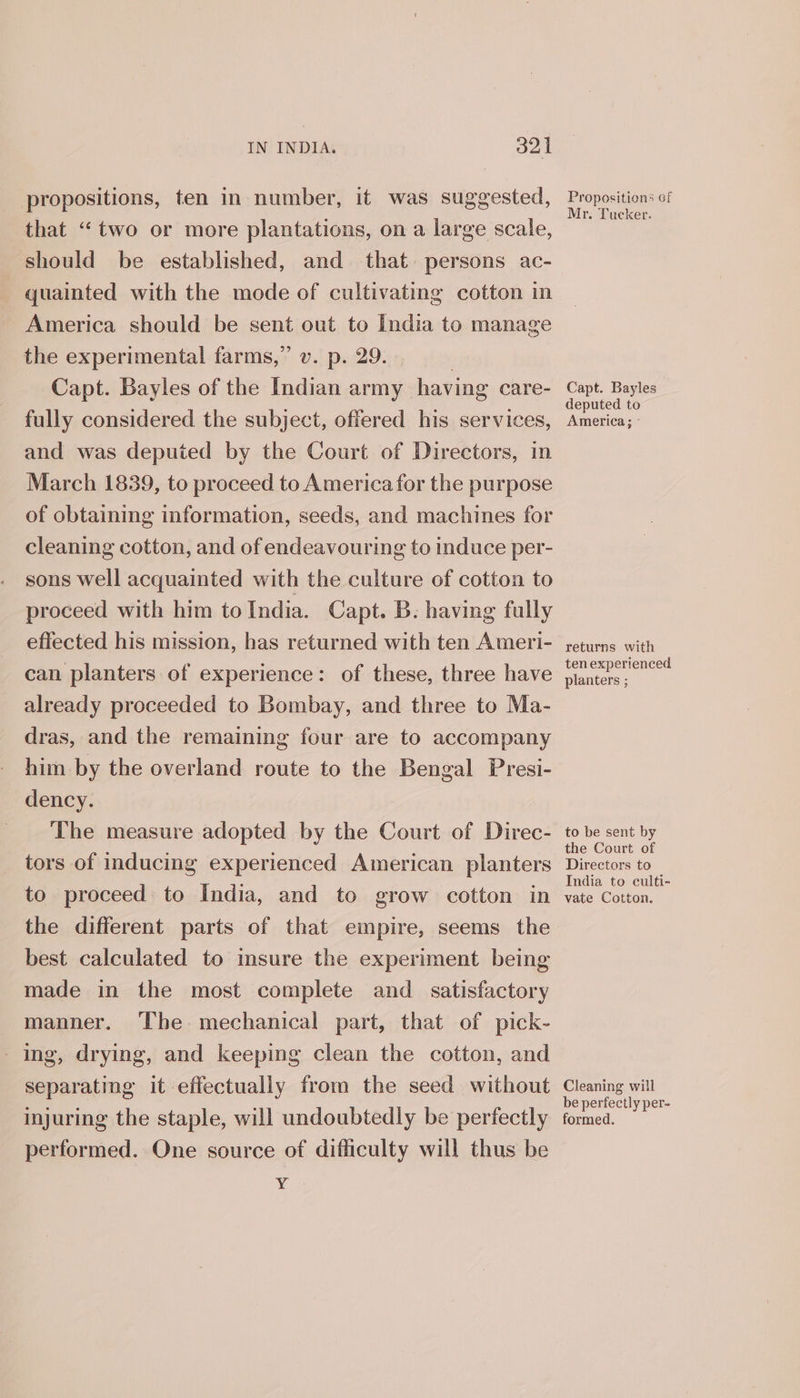 propositions, ten in number, it was suggested, that “two or more plantations, on a large scale, should be established, and that persons ac- quainted with the mode of cultivating cotton in America should be sent out to India to manage the experimental farms,” v. p. 29. — | Capt. Bayles of the Indian army having care- fully considered the subject, offered his services, and was deputed by the Court of Directors, in March 1839, to proceed to America for the purpose of obtaining information, seeds, and machines for cleaning cotton, and of endeavouring to induce per- sons well acquainted with the culture of cotton to proceed with him toIndia. Capt. B. having fully effected his mission, has returned with ten Ameri- can planters of experience: of these, three have already proceeded to Bombay, and three to Ma- dras, and the remaining four are to accompany him by the overland route to the Bengal Presi- dency. ‘The measure adopted by the Court of Direc- tors of inducing experienced American planters to proceed to India, and to grow cotton in the different parts of that empire, seems the best calculated to imsure the experiment being made in the most complete and _ satisfactory manner. ‘Tbe mechanical part, that of pick- ing, drying, and keeping clean the cotton, and separating it effectually from the seed without performed. One source of difficulty will thus be Y Propositions of Mr. Tucker. Capt. Bayles deputed to America; - returns with ten experienced planters ; to be sent by the Court of Directors to India to culti- vate Cotton. Cleaning will be perfectly per- ormed.