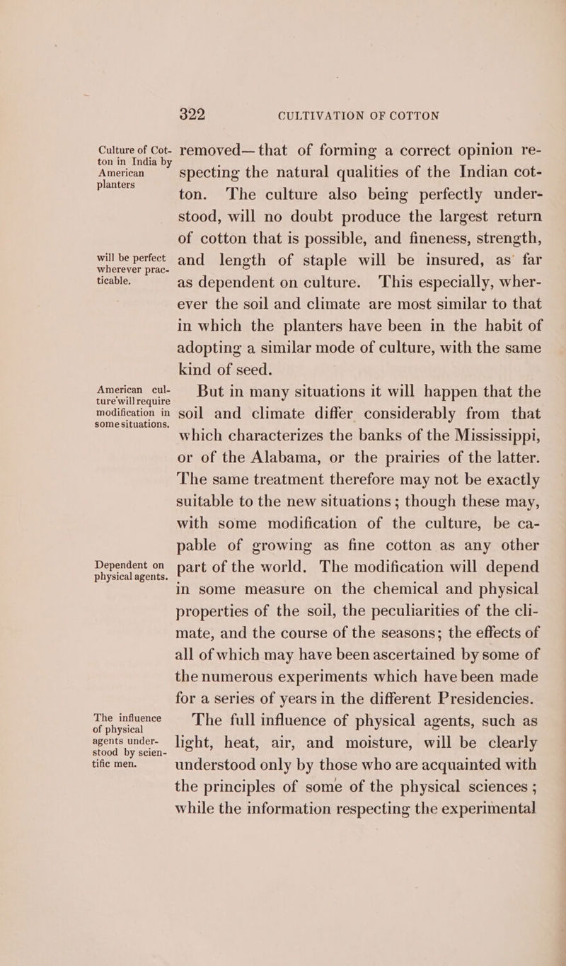 Culture of Cot- ton in India by American planters will be perfect wherever prac- ticable. American cul- ture wil] require modification in some situations. Dependent on physical agents. The influence of physical agents under- stood by scien- tific men. 322 CULTIVATION OF COTTON removed—that of forming a correct opinion re- specting the natural qualities of the Indian cot- ton. The culture also being perfectly under- stood, will no doubt produce the largest return of cotton that is possible, and fineness, strength, and length of staple will be insured, as’ far as dependent on culture. This especially, wher- ever the soil and climate are most similar to that in which the planters have been in the habit of adopting a similar mode of culture, with the same kind of seed. But in many situations it will happen that the soil and climate differ considerably from that which characterizes the banks of the Mississippi, or of the Alabama, or the prairies of the latter. The same treatment therefore may not be exactly suitable to the new situations ; though these may, with some modification of the culture, be ca- pable of growing as fine cotton as any other part of the world. The modification will depend in some measure on the chemical and physical properties of the soil, the peculiarities of the cli- mate, and the course of the seasons; the effects of all of which may have been ascertained by some of the numerous experiments which have been made for a series of years in the different Presidencies. The full influence of physical agents, such as light, heat, air, and moisture, will be clearly understood only by those who are acquainted with the principles of some of the physical sciences ; while the information respecting the experimental