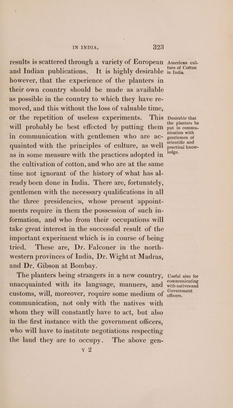 results is scattered through a variety of European and Indian publications. It is highly desirable however, that the experience of the planters in their own country should be made as available as possible in the country to which they have re- moved, and this without the loss of valuable time, or the repetition of useless experiments. This will probably be best effected by putting them in communication with gentlemen who are ac- quainted with the principles of culture, as well as in some measure with the practices adopted in the cultivation of cotton, and who are at the same time not ignorant of the history of what has al- ready been done in India. There are, fortunately, gentlemen with the necessary qualifications in all the three presidencies, whose present appoint- ments require in them the possession of such in- formation, and who from their occupations will take great interest in the successful result of the important experiment which is in course of being tried. These are, Dr. Falconer in the north- western provinces of India, Dr. Wight at Madras, and Dr. Gibson at Bombay. The planters being strangers ina new country, unacquainted with its language, manners, and customs, will, moreover, require some medium of communication, not only with the natives with whom they will constantly have to act, but also in the first instance with the government officers, who will have to institute negotiations respecting the land they are to occupy. The above gen- yY 2 American cul- ture of Cotton in India. Desirable that the planters be put in commu- nication with gentlemen of scientific and practical know- ledge. Useful also for communicating with natives and Government officers.