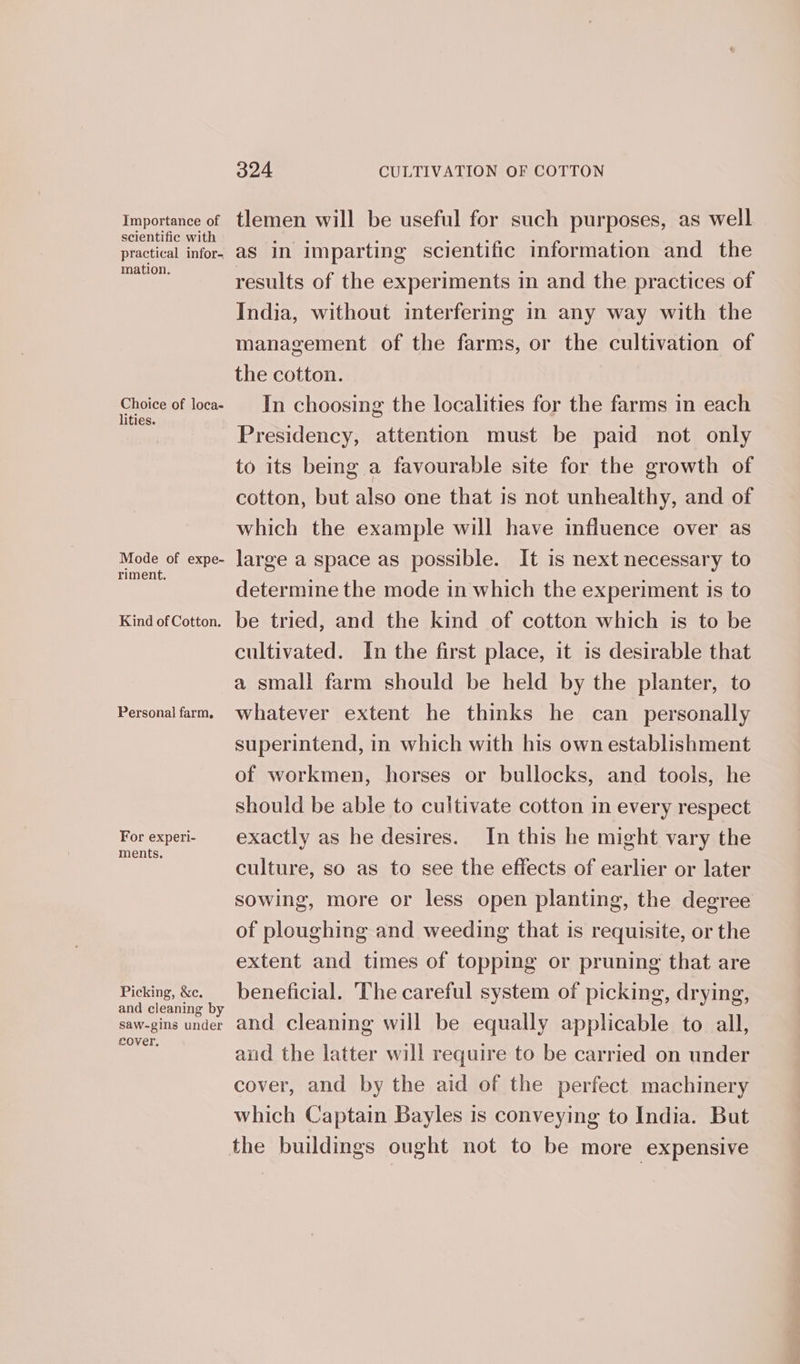 Importance of scientific with practical infor- mation. Choice of loca- lities. Mode of expe- riment. Kind of Cotton. Personal farm, For experi- ments. Picking, &amp;c. and cleaning by saw-gins under cover, 324 CULTIVATION OF COTTON tlemen will be useful for such purposes, as well as in imparting scientific information and the results of the experiments in and the practices of India, without interfering in any way with the management of the farms, or the cultivation of the cotton. In choosing the localities for the farms in each Presidency, attention must be paid not only to its being a favourable site for the growth of cotton, but also one that is not unhealthy, and of which the example will have influence over as large a space as possible. It is next necessary to determine the mode in which the experiment is to be tried, and the kind of cotton which is to be cultivated. In the first place, it is desirable that a small farm should be held by the planter, to whatever extent he thinks he can personally superintend, in which with his own establishment of workmen, horses or bullocks, and tools, he should be able to cultivate cotton in every respect exactly as he desires. In this he might vary the culture, so as to see the effects of earlier or later sowing, more or less open planting, the degree of ploughing and weeding that is requisite, or the extent and times of topping or pruning that are beneficial. The careful system of picking, drying, and cleaning will be equally applicable to all, anid the latter will require to be carried on under cover, and by the aid of the perfect machinery which Captain Bayles is conveying to India. But