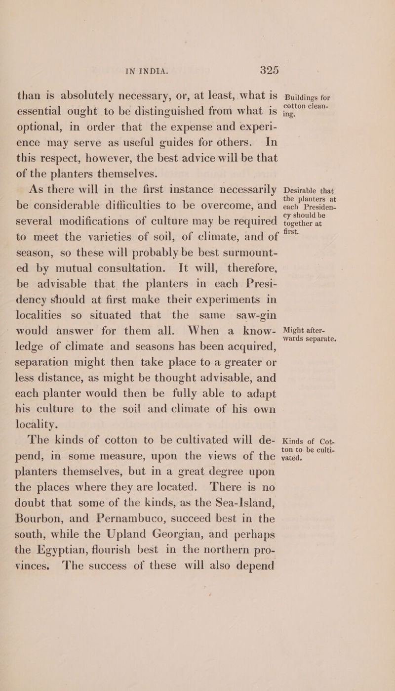 than is absolutely necessary, or, at least, what is essential ought to be distinguished from what is optional, in order that the expense and experi- ence may serve as useful guides for others. In this respect, however, the best advice will be that of the planters themselves. As there will in the first instance necessarily be considerable difficulties to be overcome, and several modifications of culture may be required to meet the varieties of soil, of climate, and of season, so these will probably be best surmount- ed by mutual consultation. It will, therefore, be advisable that the planters in each Presi- dency should at first make their experiments in localities so situated that the same saw-gin would answer for them all. When a know- _ ledge of climate and seasons has been acquired, separation might then take place to a greater or less distance, as might be thought advisable, and each planter would then be fully able to adapt his culture to the soi! and climate of his own locality. The kinds of cotton to be cultivated will de- pend, in some measure, upon the views of the planters themselves, but in a great degree upon the places where they are located. There is no doubt that some of the kinds, as the Sea-Island, Bourbon, and Pernambuco, succeed best in the south, while the Upland Georgian, and perhaps the Egyptian, flourish best in the northern pro- vinces. The success of these will also depend Buildings for cotton clean- ing. Desirable that the planters at each Presiden- cy should be together at first. Might after- wards separate. Kinds of Cot- ton to be culti- vated.