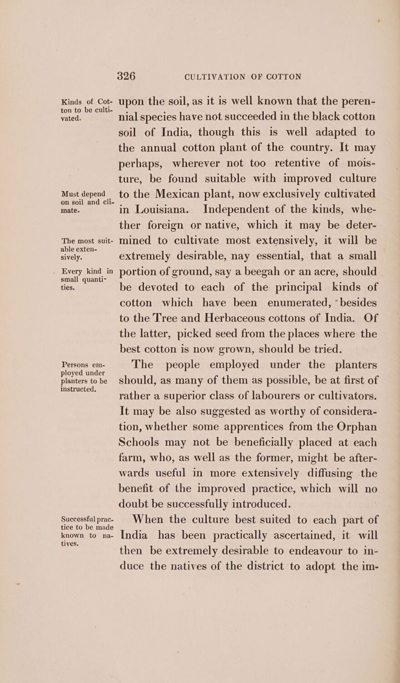 Kinds of Cot- upon the soil, as it is well known that the peren- vated. nial species have not succeeded in the black cotton soil of India, though this is well adapted to the annual cotton plant of the country. It may perhaps, wherever not too retentive of mois- ture, be found suitable with improved culture Must depend to the Mexican plant, now exclusively cultivated on soil and cli- 5 oh mate. in Louisiana. Independent of the kinds, whe- ther foreign or native, which it may be deter- The most suit- mined to cultivate most extensively, it will be able exten- ; : sively. extremely desirable, nay essential, that a small : i Sea portion of ground, say a beegah or an acre, should ties. be devoted to each of the principal kinds of cotton which have been enumerated, * besides to the Tree and Herbaceous cottons of India. Of the latter, picked seed from the places where the best cotton is now grown, should be tried. Persons em- The people employed under the planters ployed under . planters tobe Should, as many of them as possible, be at first of instructed. . : rather a superior class of labourers or cultivators. It may be also suggested as worthy of considera- tion, whether some apprentices from the Orphan Schools may not be beneficially placed at each farm, who, as well as the former, might be after- wards useful in more extensively diffusing the benefit of the improved practice, which will no doubt be successfully introduced. puctesetial prac: When the culture best suited to each part of known to na~ India has been practically ascertained, it will een then be extremely desirable to endeavour to in- duce the natives of the district to adopt the im-