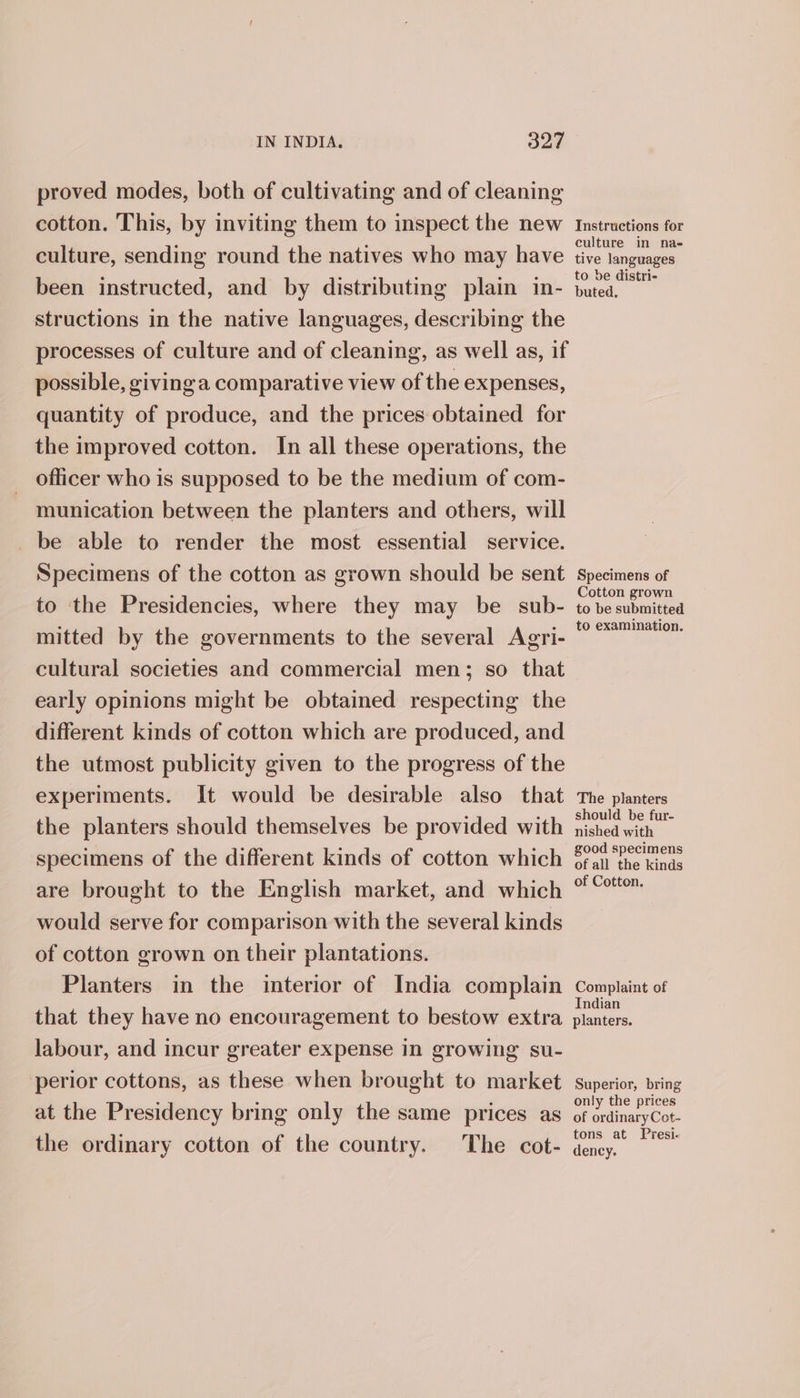 proved modes, both of cultivating and of cleaning cotton. This, by inviting them to inspect the new Instructions for ‘ ° culture in na- culture, sending round the natives who may have tive languages been instructed, and by distributing plain in- ceo structions in the native languages, describing the processes of culture and of cleaning, as well as, if possible, givinga comparative view of the expenses, quantity of produce, and the prices obtained for the improved cotton. In all these operations, the officer who is supposed to be the medium of com- munication between the planters and others, will be able to render the most essential service. Specimens of the cotton as grown should be sent Specimens of : : Cotton grown to the Presidencies, where they may be_ sub- to be submitted . - to examination. mitted by the governments to the several Agri- cultural societies and commercial men; so that early opinions might be obtained respecting the different kinds of cotton which are produced, and the utmost publicity given to the progress of the experiments. It would be desirable also that The planters the planters should themselves be provided with jisheawah ‘ ‘ ° : ood speci specimens of the different kinds of cotton which §fan the kinds are brought to the English market, and which “°° would serve for comparison with the several kinds of cotton grown on their plantations. Planters in the interior of India complain Complaint of that they have no encouragement to bestow extra foe labour, and incur greater expense in growing su- perior cottons, as these when brought to market superior, bring only the prices at the Presidency bring only the same prices as of érdinaryCot- tons at Presi- the ordinary cotton of the country. The cot- dency.