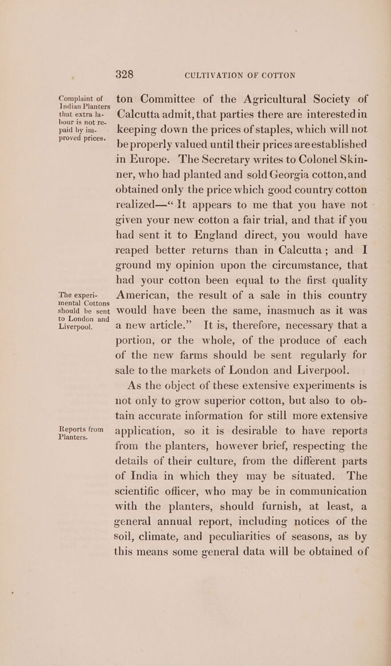 Complaint of Indian Planters that extra la- bour is not re- paid by im- proved prices. The experi- mental Cottons should be sent to London and Liverpool. Reports from Planters. 328 CULTIVATION OF COTTON ton Committee of the Agricultural Society of Calcutta admit, that parties there are interested in keeping down the prices of staples, which will not be properly valued until their prices are established in Europe. The Secretary writes to Colonel Skin- ner, who had planted and sold Georgia cotton, and obtained only the price which good country cotton realized—“ It appears to me that you have not » given your new cotton a fair trial, and that if you had sent it to England direct, you would have reaped better returns than in Calcutta; and I ground my opinion upon the circumstance, that had your cotton been equal to the first quality American, the result of a sale in this country would have been the same, inasmuch as it was a new article.” It is, therefore, necessary that a portion, or the whole, of the produce of each of the new farms should be sent regularly for sale to the markets of London and Liverpool. As the object of these extensive experiments is not only to grow superior cotton, but also to ob- tain accurate information for still more extensive application, so it 1s desirable to have reports from the planters, however brief, respecting the details of their culture, from the different parts of India in which they may be situated. The scientific officer, who may be in communication with the planters, should furnish, at least, a general annual report, including notices of the soil, climate, and peculiarities of seasons, as by this means some general data will be obtained of