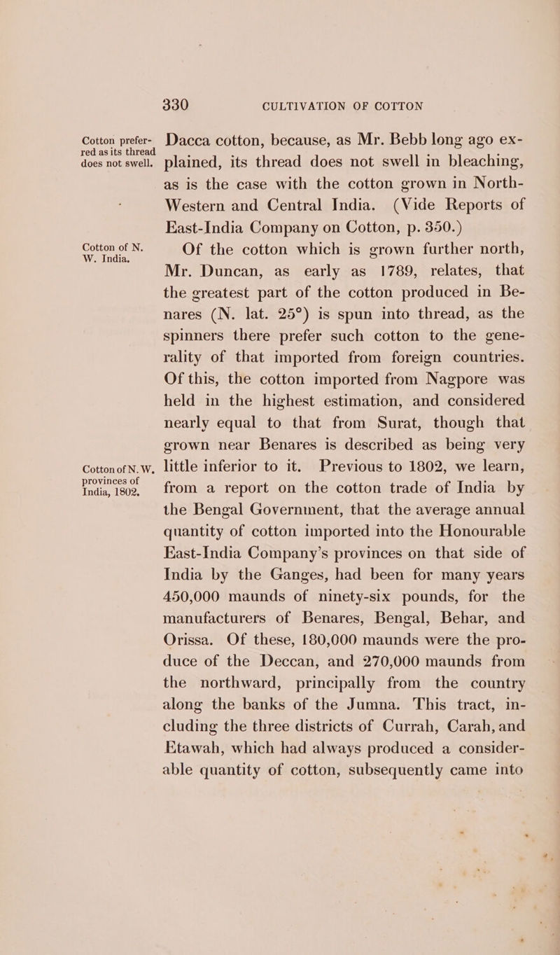 Cotton prefer- Dacca cotton, because, as Mr. Bebb long ago ex- red as its thread i i ; does not swell. plained, its thread does not swell in bleaching, as is the case with the cotton grown in North- Western and Central India. (Vide Reports of East-India Company on Cotton, p. 350.) See a Of the cotton which is grown further north, Mr. Duncan, as early as 1789, relates, that the greatest part of the cotton produced in Be- nares (N. lat. 25°) is spun into thread, as the spinners there prefer such cotton to the gene- rality of that imported from foreign countries. Of this, the cotton imported from Nagpore was held in the highest estimation, and considered nearly equal to that from Surat, though that grown near Benares is described as being very CottonofN.w. little inferior to it. Previous to 1802, we learn, Pea Be from a report on the cotton trade of India by the Bengal Government, that the average annual quantity of cotton imported into the Honourable East-India Company’s provinces on that side of India by the Ganges, had been for many years 450,000 maunds of ninety-six pounds, for the manufacturers of Benares, Bengal, Behar, and Orissa. Of these, 180,000 maunds were the pro- duce of the Deccan, and 270,000 maunds from the northward, principally from the country along the banks of the Jumna. This tract, in- cluding the three districts of Currah, Carah, and Etawah, which had always produced a consider- able quantity of cotton, subsequently came into