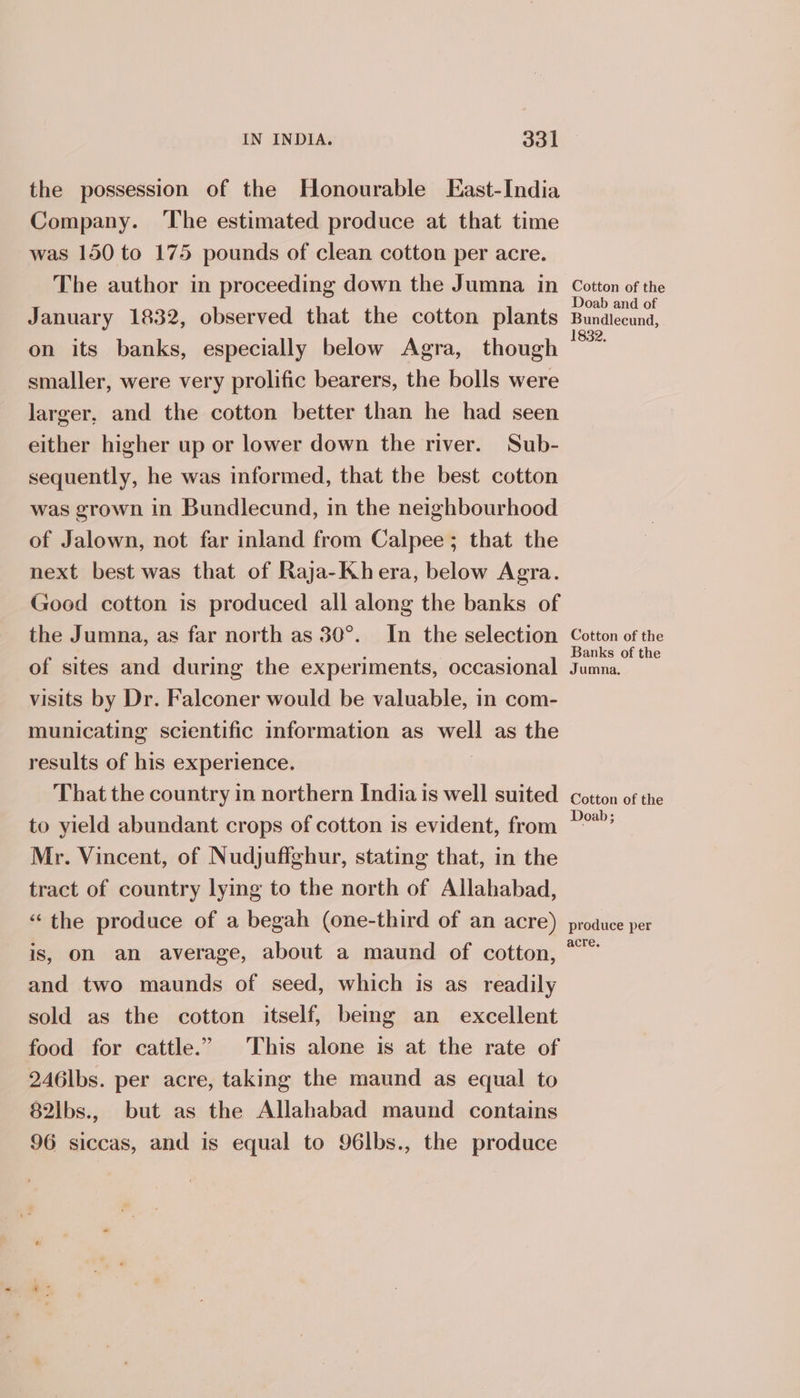 the possession of the Honourable East-India Company. The estimated produce at that time was 150 to 175 pounds of clean cotton per acre. The author in proceeding down the Jumna in January 1832, observed that the cotton plants on its banks, especially below Agra, though smaller, were very prolific bearers, the bolls were larger, and the cotton better than he had seen either higher up or lower down the river. Sub- sequently, he was informed, that the best cotton was grown in Bundlecund, in the neighbourhood of Jalown, not far inland from Calpee; that the next best was that of Raja-~-Khera, below Agra. Good cotton is produced all along the banks of the Jumna, as far north as 30°. In the selection of sites and during the experiments, occasional visits by Dr. Falconer would be valuable, in com- municating scientific information as well as the results of his experience. That the country in northern India is well suited to yield abundant crops of cotton is evident, from Mr. Vincent, of Nudjuffghur, stating that, in the tract of country lying to the north of Allahabad, “the produce of a begah (one-third of an acre) is, on an average, about a maund of cotton, and two maunds of seed, which is as readily sold as the cotton itself, being an excellent food for cattle.” This alone is at the rate of 246lbs. per acre, taking the maund as equal to 82lbs., but as the Allahabad maund contains 96 siccas, and is equal to 96lbs., the produce Cotton of the Doab and of Bundlecund, 832. Cotton of the Banks of the Jumna. Cotton of the Doab; produce per acre.