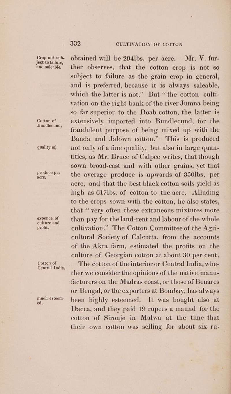Crop not sub- ject to failure, and saleable. Cotton of Bundlecund, quality of, produce per acre, expence of culture and profit. Cotton of Central India, mueh esteem- ed, 832 CULTIVATION OF COTTON obtained will be 294lbs. per acre. Mr. V. fur- ther observes, that the cotton crop is not so subject to failure as the grain crop in general, and is preferred, because it is always saleable, which the latter is not.” But “the cotton culti- vation on the right bank of the river Jumna being so far superior to the Doab cotton, the latter is extensively imported into Bundlecund, for the fraudulent purpose of being mixed up with the Banda and Jalown cotton.” This is produced not only of a fine quality, but also in large quan- tities, as Mr. Bruce of Calpee writes, that though sown broad-cast and with other grains, yet that the average produce is upwards of 350lbs. per acre, and that the best black cotton soils yield as high as 617lbs. of cotton to the acre. Alluding to the crops sown with the cotton, he also states, that ‘‘ very often these extraneous mixtures more than pay for the land-rent and labour of the whole cultivation.” The Cotton Committee of the Agri- cultural Society of Calcutta, from the accounts of the Akra farm, estimated the profits on the culture of Georgian cotton at about 30 per cent. The cotton of the interior or Central India, whe- ther we consider the opinions of the native manu- facturers on the Madras coast, or those of Benares or Bengal, or the exporters at Bombay, has always been highly esteemed. It was bought also at Dacca, and they paid 19 rupees a maund for the cotton of Sironje in Malwa at the time that their own cotton was selling for about six ru-