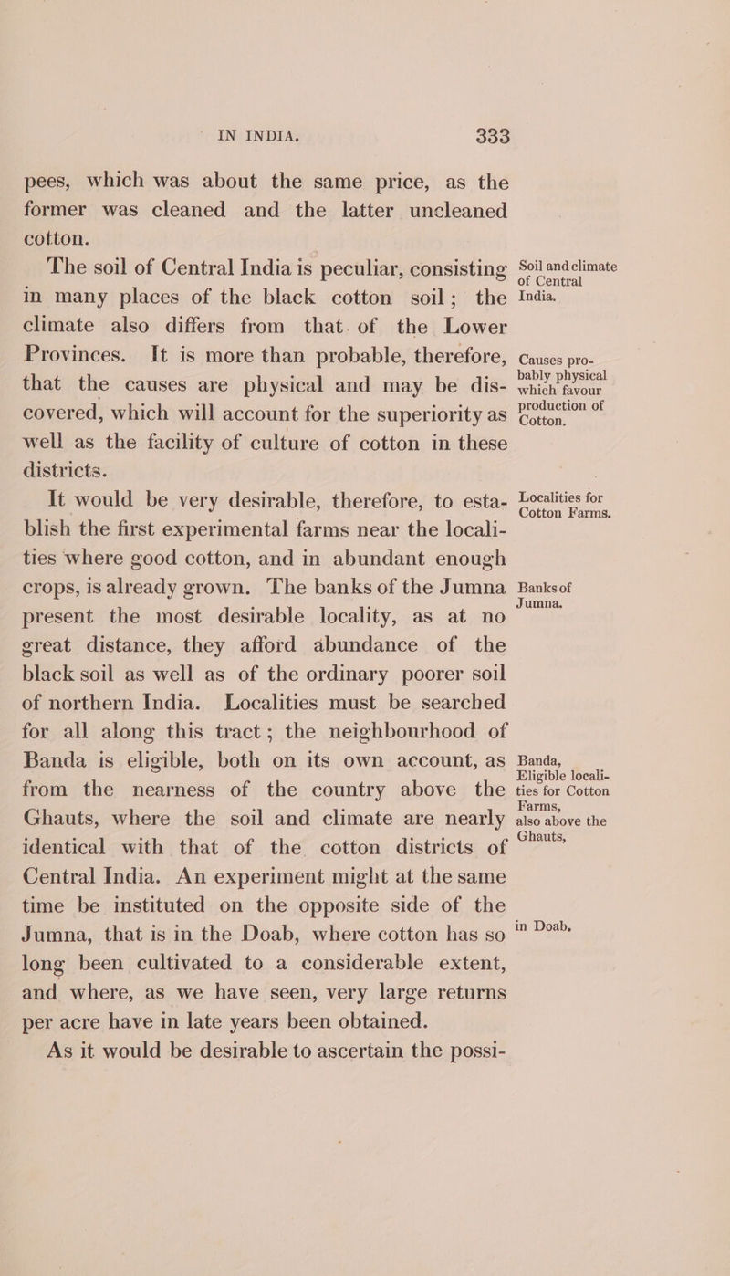 pees, which was about the same price, as the former was cleaned and the latter uncleaned cotton. | The soil of Central India is peculiar, consisting Soil andclimate in many places of the black cotton soil; the India climate also differs from that. of the Lower Provinces. It is more than probable, therefore, causes pro- : : bably physical that the causes are physical and may be dis- whieh favour covered, which will account for the superiority as Zognction of well as the facility of culture of cotton in these districts. | It would be very desirable, therefore, to esta- Localities for : ¢ _ Cotton Farms. blish the first experimental farms near the locali- ties where good cotton, and in abundant enough crops, isalready grown. The banks of the Jumna Banksof ; : Jumna. present the most desirable locality, as at no great distance, they afford abundance of the black soil as well as of the ordinary poorer soil of northern India. Localities must be searched for all along this tract; the neighbourhood of Banda is eligible, both on its own account, as Banda, Eligible locali- from the nearness of the country above the ties for Cotton Ghauts, where the soil and climate are nearly siararoee ale identical with that of the cotton districts of °” Central India. An experiment might at the same time be instituted on the opposite side of the Jumna, that is in the Doab, where cotton has so long been cultivated to a considerable extent, and where, as we have seen, very large returns per acre have in late years been obtained. As it would be desirable to ascertain the possi- in Doab.