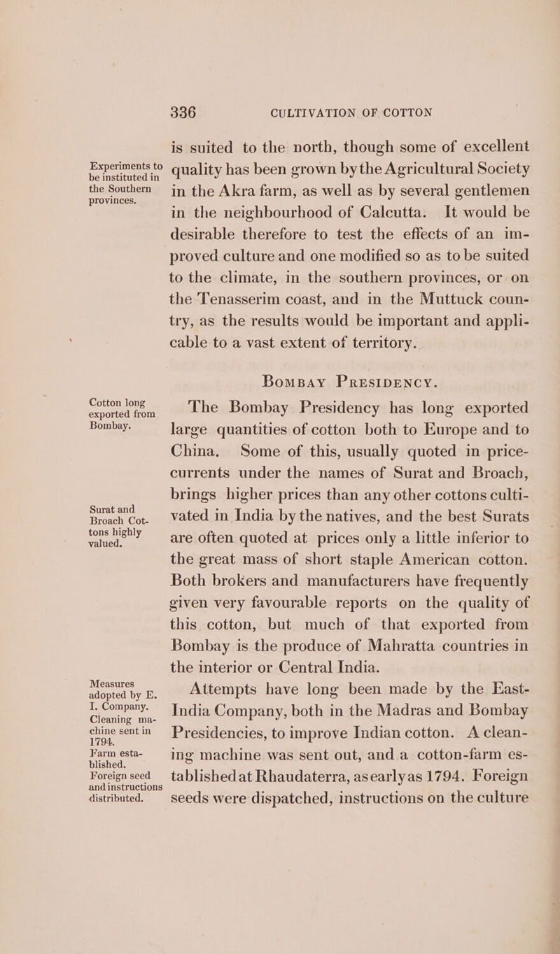 Experiments to be instituted in the Southern provinces. Cotton long exported from Bombay. Surat and Broach Cot- tons highly valued. Measures adopted by E. I, Company. Cleaning ma- chine sent in 1794. Farm esta- blished. Foreign seed and instructions distributed. 336 CULTIVATION OF COTTON is suited to the north, though some of excellent quality has been grown bythe Agricultural Society in the Akra farm, as well as by several gentlemen in the neighbourhood of Calcutta. It would be desirable therefore to test the effects of an im- proved culture and one modified so as to be suited to the climate, in the southern provinces, or on the Tenasserim coast, and in the Muttuck coun- try, as the results would be important and appli- cable to a vast extent of territory. | BomBay PRESIDENCY. The Bombay Presidency has long exported large quantities of cotton both to Europe and to China. Some of this, usually quoted in price- currents under the names of Surat and Broach, brings higher prices than any other cottons culti- vated in India by the natives, and the best Surats are often quoted at prices only a little inferior to the great mass of short staple American cotton. Both brokers and manufacturers have frequently given very favourable reports on the quality of this cotton, but much of that exported from Bombay is the produce of Mahratta countries in the interior or Central India. Attempts have long been made by the East- India Company, both in the Madras and Bombay Presidencies, to improve Indian cotton. A clean- ing machine was sent out, and a cotton-farm es- tablished at Rhaudaterra, asearlyas 1794. Foreign seeds were dispatched, instructions on the culture