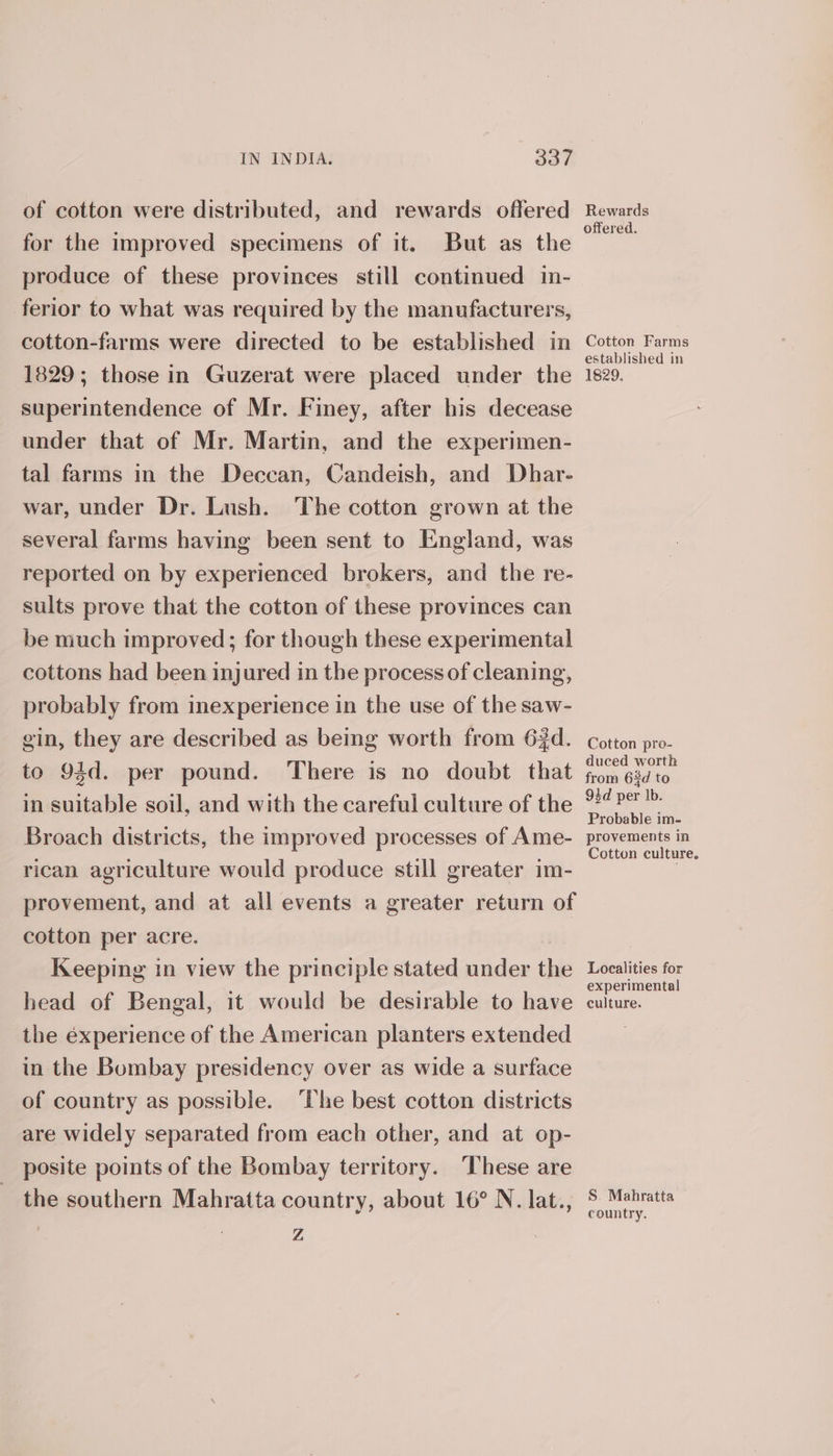 of cotton were distributed, and rewards offered for the improved specimens of it. But as the produce of these provinces still continued in- ferior to what was required by the manufacturers, cotton-farms were directed to be established in 1829; those in Guzerat were placed under the superintendence of Mr. Finey, after his decease under that of Mr. Martin, and the experimen- tal farms in the Deccan, Candeish, and Dhar- war, under Dr. Lush. The cotton grown at the several farms having been sent to England, was reported on by experienced brokers, and the re- sults prove that the cotton of these provinces can be much improved; for though these experimental cottons had been injured in the process of cleaning, probably from inexperience in the use of the saw- gin, they are described as being worth from 63d. to 94d. per pound. There is no doubt that in suitable soil, and with the careful culture of the Broach districts, the improved processes of Ame- rican agriculture would produce still greater im- provement, and at all events a greater return of cotton per acre. Keeping in view the principle stated under the head of Bengal, it would be desirable to have the experience of the American planters extended in the Bombay presidency over as wide a surface of country as possible. ‘The best cotton districts are widely separated from each other, and at op- posite points of the Bombay territory. These are the southern Mahratta country, about 16° N. lat., | Z Rewards offered. Cotton Farms established in 1829. Cotton pro- duced worth from 63d to 94d per Ib. Probable im- provements in Cotton culture, Localities for experimental culture. S. Mahratta country.