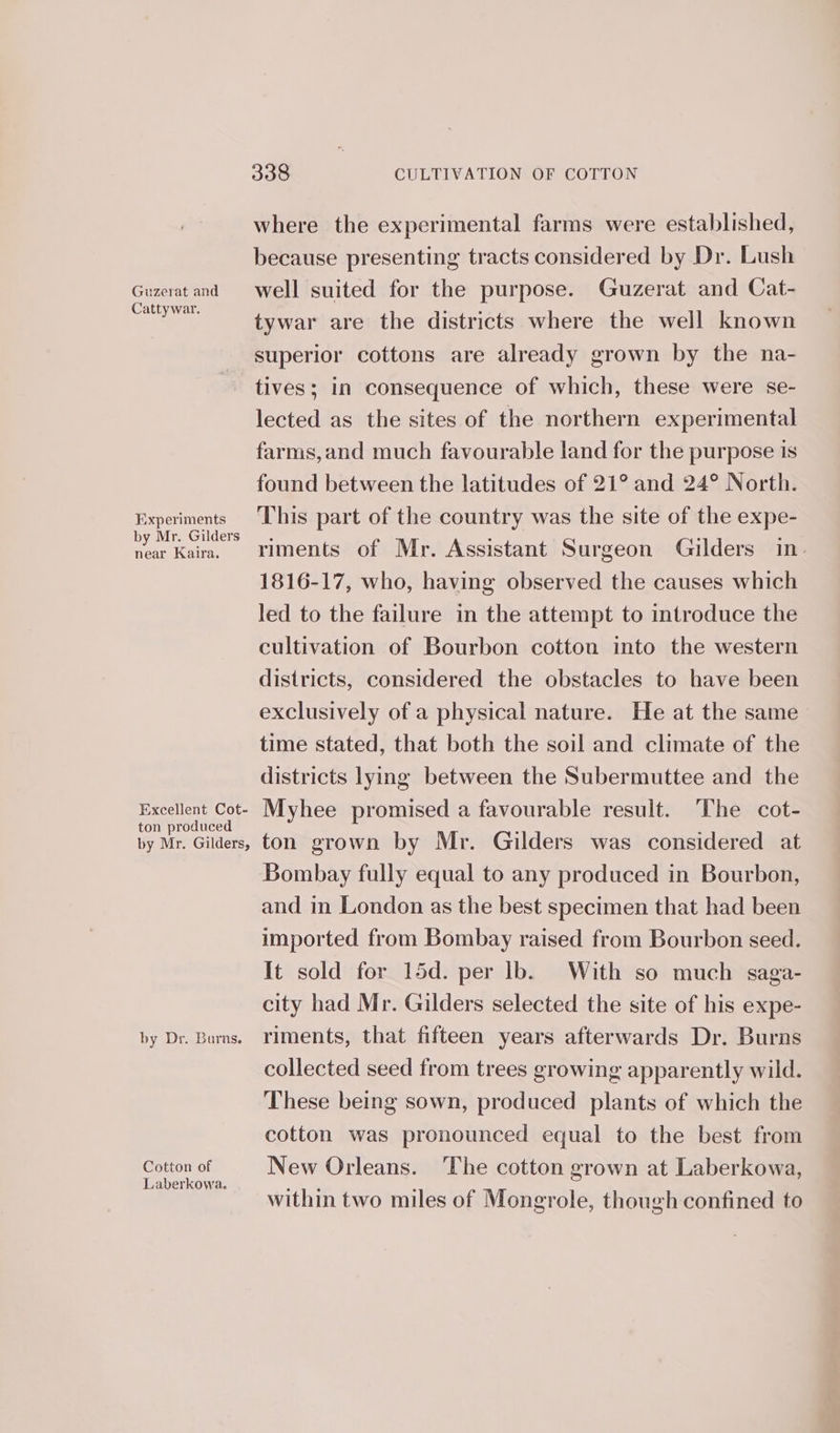 Guzerat and Cattywar. 338 CULTIVATION OF COTTON where the experimental farms were established, because presenting tracts considered by Dr. Lush well suited for the purpose. Guzerat and Cat- tywar are the districts where the well known superior cottons are already grown by the na- Experiments by Mr. Gilders near Kaira, Excellent Cot- ton produced by Mr. Gilders, by Dr. Burns. Cotton of Laberkowa. lected as the sites of the northern experimental farms,and much favourable land for the purpose is found between the latitudes of 21° and 24° North. This part of the country was the site of the expe- riments of Mr. Assistant Surgeon Gilders in. 1816-17, who, having observed the causes which led to the failure in the attempt to introduce the cultivation of Bourbon cotton into the western districts, considered the obstacles to have been exclusively of a physical nature. He at the same time stated, that both the soil and climate of the districts lying between the Subermuttee and the Myhee promised a favourable result. The cot- ton grown by Mr. Gilders was considered at Bombay fully equal to any produced in Bourbon, and in London as the best specimen that had been imported from Bombay raised from Bourbon seed. It sold for 15d. per lb. With so much saga- city had Mr. Gilders selected the site of his expe- riments, that fifteen years afterwards Dr. Burns collected seed from trees growing apparently wild. These being sown, produced plants of which the cotton was pronounced equal to the best from New Orleans. ‘The cotton grown at Laberkowa, within two miles of Mongrole, though confined to