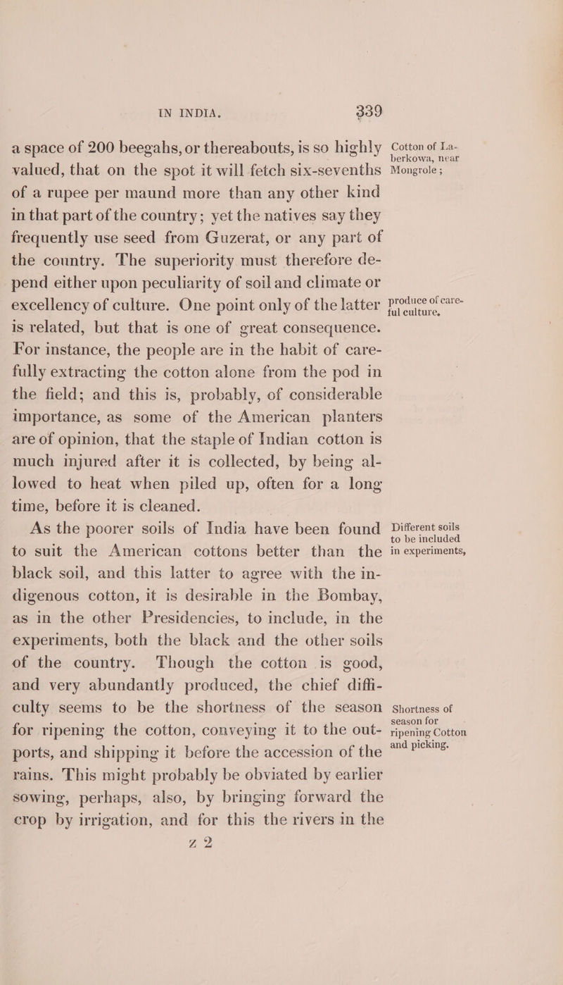 a space of 200 beegahs, or thereabouts, is so highly valued, that on the spot it will fetch six-sevenths of a rupee per maund more than any other kind in that part of the country; yet the natives say they frequently use seed from Guzerat, or any part of the country. The superiority must therefore de- pend either upon peculiarity of soil and climate or excellency of culture. One point only of the latter is related, but that is one of great consequence. For instance, the people are in the habit of care- fully extracting the cotton alone from the pod in the field; and this is, probably, of considerable importance, as some of the American planters are of opinion, that the staple of Indian cotton is much injured after it is collected, by being al- lowed to heat when piled up, often for a long time, before it is cleaned. , As the poorer soils of India have been found to suit the American cottons better than the black soil, and this latter to agree with the in- digenous cotton, it is desirable in the Bombay, as in the other Presidencies, to include, in the experiments, both the black and the other soils of the country. Though the cotton is good, and very abundantly produced, the chief diffi- culty seems to be the shortness of the season for ripening the cotton, conveying it to the out- ports, and shipping it before the accession of the rains. This might probably be obviated by earlier sowing, perhaps, also, by bringing forward the crop by irrigation, and for this the rivers in the Z 2 Cotton of La- berkowa, near Mongrole ; produce of care- ful culture. Different soils to be included in experiments, Shortness of season for ripening Cotton and picking.