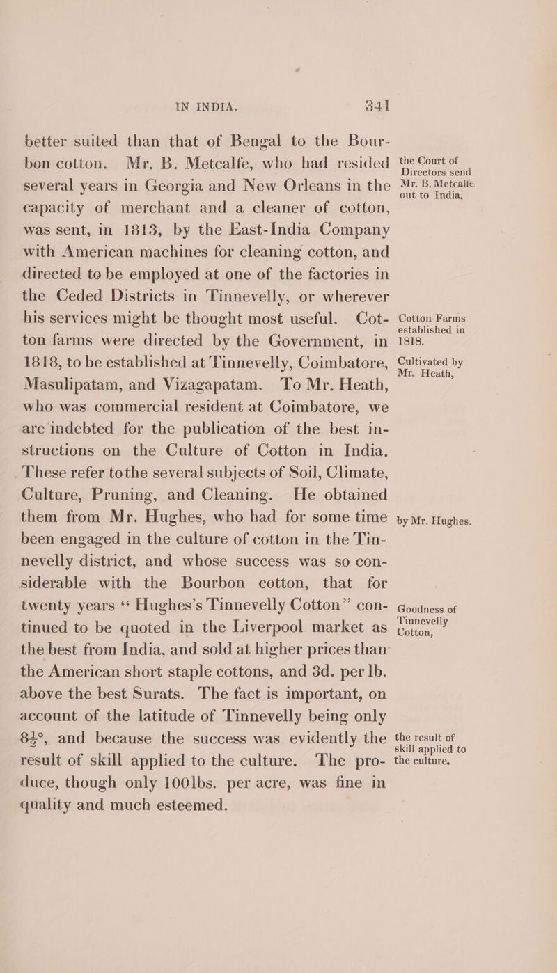 better suited than that of Bengal to the Bour- bon cotton. Mr. B. Metcalfe, who had resided several years in Georgia and New Orleans in the capacity of merchant and a cleaner of cotton, was sent, in 1813, by the East-India Company with American machines for cleaning cotton, and directed to be employed at one of the factories in the Ceded Districts in Tinnevelly, or wherever his services might be thought most useful. Cot- ton farms were directed by the Government, in 1818, to be established at Tinnevelly, Coimbatore, Masulipatam, and Vizagapatam. ‘To Mr. Heath, who was commercial resident at Coimbatore, we are indebted for the publication of the best in- structions on the Culture of Cotton in India. _ These refer tothe several subjects of Soil, Climate, Culture, Pruning, and Cleaning. He obtained them from Mr. Hughes, who had for some time been engaged in the culture of cotton in the Tin- nevelly district, and whose success was so con- siderable with the Bourbon cotton, that for twenty years ‘‘ Hughes’s Tinnevelly Cotton” con- tinued to be quoted in the Liverpool market as the American short staple cottons, and 3d. per lb. above the best Surats. The fact is important, on account of the latitude of Tinnevelly being only 85°, and because the success was evidently the result of skill applied to the culture. The pro- duce, though only 100lbs. per acre, was fine in quality and much esteemed. the Court of Directors send Mr. B. Metcaite: out to India. Cotton Farms established in 1818. Cultivated by Mr. Heath, by Mr. Hughes. Goodness of Tinnevelly Cotton, the result of skill applied to the culture.