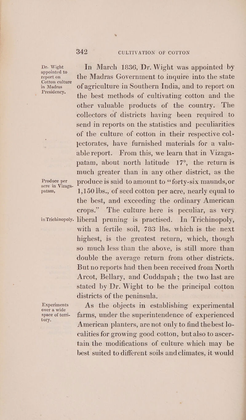 Dr. Wight appointed to report on Cotton culture in Madras _ Presidency. Produce per acre in Vizaga- patam, in Trichinopoly. Experiments over a wide space of terri- tory. 342 CULTIVATION OF COTTON In March 1836, Dr. Wight was appointed by the Madras Government to inquire into the state of agriculture in Southern India, and to report on the best methods of cultivating cotton and the other valuable products of the country. The collectors of districts having been required to send in reports on the statistics and peculiarities of the culture of cotton in their respective col- jectorates, have furnished materials for a valu- ablereport. From this, we learn that in Vizaga- patam, about north latitude 17°, the return is much greater than in any other district, as the produce is said to amount to “forty-six maunds, or 1,150 ibs., of seed cotton per acre, nearly equal to the best, and exceeding the ordinary American crops.” The culture here is peculiar, as very liberal pruning is practised. In Trichinopoly, with a fertile soil, 783 lbs. which is the next highest, is the greatest return, which, though so much less than the above, is still more than double the average return from other districts. But no reports had then been received from North Arcot, Bellary, and Cuddapah; the two last are stated by Dr. Wight to be the principal cotton districts of the peninsula. As the objects in establishing experimental farms, under the superintendence of experienced American planters, are not only to find thebest lo- calities for growing good cotton, but also to ascer- tain the modifications of culture which may be best suited to different soils and climates, it would