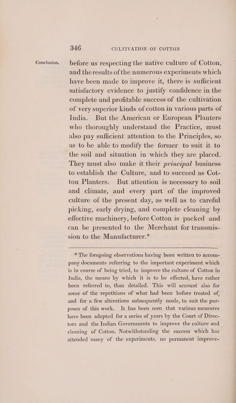 Conclusion. before us respecting the native culture of Cotton, and theresults of the numerous experiments which have been made to improve it, there is sufficient satisfactory evidence to justify confidence in the complete and profitable success of the cultivation of very superior kinds of cotton in various parts of India. But the American or European Planters who thoroughly understand the Practice, must also pay sufficient attention to the Principles, so as to be able to modify the former to suit it to the soil and situation in which they are placed. They must also make it their principal business to establish the Culture, and to succeed as Cot- ton Planters. But attention is necessary to soil and climate, and every part of the improved culture of the present day, as well as to careful picking, early drying, and complete cleaning by effective machinery, before Cotton is packed and can be presented to the Merchant for transmis- sion to the Manufacturer.* * The foregoing observations having been written to accom- pany documents referring to the important experiment which is in course of being tried, to improve the culture of Cotton in India, the means by which it is to be effected, have rather been referred to, than detailed. This will account also for some of the repetitions of what had been before treated of, and for a few alterations subsequently made, to suit the pur- poses of this work. It has been seen that various measures have been adopted for a series of years by the Court of Direc- tors and the Indian Governments to improve the culture and cleaning of Cotton. Notwithstanding the success which has attended many of the experiments, no permanent improve-
