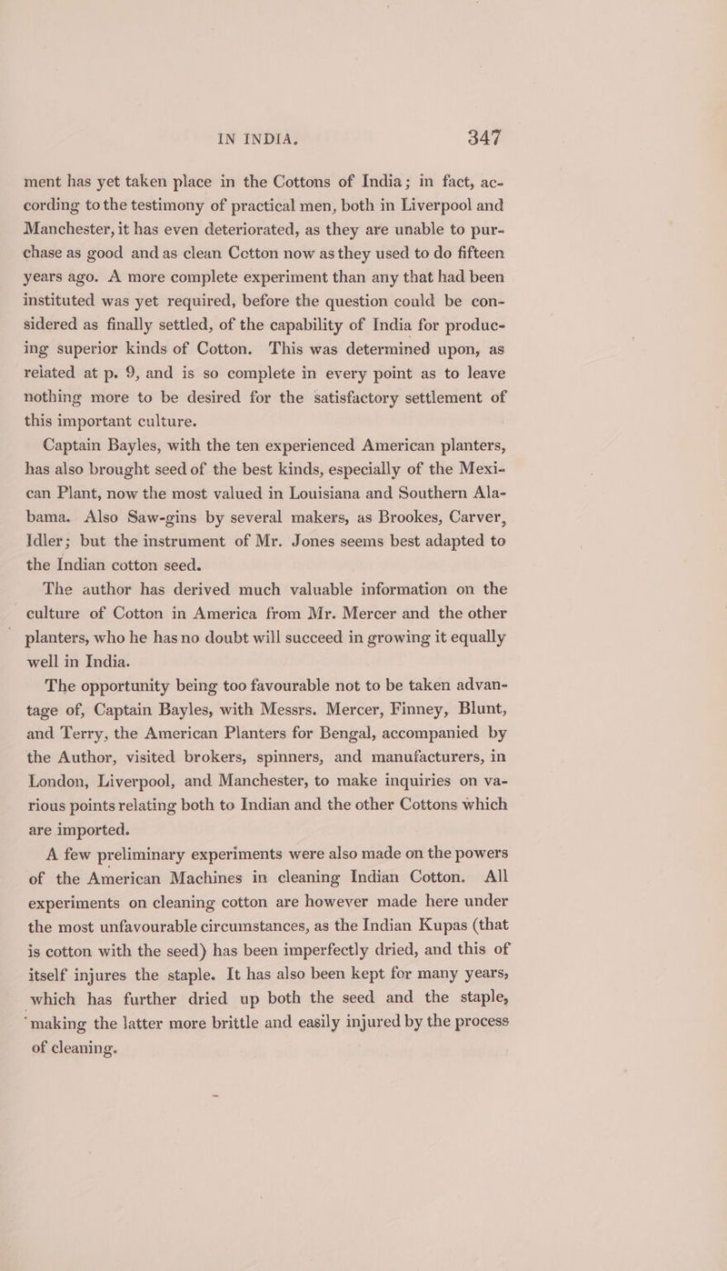 ment has yet taken place in the Cottons of India; in fact, ac- cording tothe testimony of practical men, both in Liverpool and Manchester, it has even deteriorated, as they are unable to pur- chase as good and as clean Cotton now as they used to do fifteen years ago. A more complete experiment than any that had been instituted was yet required, before the question could be con- sidered as finally settled, of the capability of India for produc- ing superior kinds of Cotton. This was determined upon, as related at p. 9, and is so complete in every point as to leave nothing more to be desired for the satisfactory settlement of this important culture. Captain Bayles, with the ten experienced American planters, has also brought seed of the best kinds, especially of the Mexi- can Plant, now the most valued in Louisiana and Southern Ala- bama. Also Saw-gins by several makers, as Brookes, Carver, Idler; but the instrument of Mr. Jones seems best adapted to the Indian cotton seed. The author has derived much valuable information on the culture of Cotton in America from Mr. Mercer and the other planters, who he has no doubt will succeed in growing it equally well in India. The opportunity being too favourable not to be taken advan- tage of, Captain Bayles, with Messrs. Mercer, Finney, Blunt, and Terry, the American Planters for Bengal, accompanied by the Author, visited brokers, spinners, and manufacturers, in London, Liverpool, and Manchester, to make inquiries on va- rious points relating both to Indian and the other Cottons which are imported. A few preliminary experiments were also made on the powers of the American Machines in cleaning Indian Cotton, All experiments on cleaning cotton are however made here under the most unfavourable circumstances, as the Indian Kupas (that is cotton with the seed) has been imperfectly dried, and this of itself injures the staple. It has also been kept for many years, which has further dried up both the seed and the staple, ‘making the latter more brittle and easily injured by the process of cleaning.
