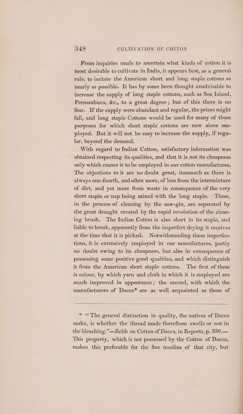 From inquiries made to ascertain what kinds of cotton it is most desirable to cultivate in India, it appears best, as a general rule, to imitate the American short and long staple cottons as nearly as possible. It has by some been thought unadvisable to increase the supply of long staple cottons, such as Sea Island, Pernambuco, &amp;c., to a great degree ; but of this there is no fear. If the supply were abundant and regular, the prices might fall, and long staple Cottons would be used for many of those purposes for which short staple cottons are now alone em- ployed. But it will not be easy to increase the supply, if regu- lar, beyond the demand. With regard to Indian Cotton, satisfactory information was obtained respecting its qualities, and that it is not its cheapness only which causes it to be employed in our cotton manufactures. The objections to it are no doubt great, inasmuch as there is always one-fourth, and often more, of loss from the intermixture of dirt, and yet more from waste in consequence of the very short staple or nap being mixed with the long staple. These, in the process of cleaning by the saw-gin, are separated by the great draught created by the rapid revolution of the clean- ing brush. The Indian Cotton is also short in its staple, and liable to break, apparently from the imperfect drying it receives at the time that it is picked. Notwithstanding these imperfec- tions, it is extensively employed in our manufactures, partly no doubt owing to its cheapness, but also in consequence of possessing some positive good qualities, and which distinguish it from the American short staple cottons. The first of these is colour, by which yarn and cloth in which it is employed are much improved in appearance; the second, with which the manufacturers of Dacca* are as well acquainted as those of * «The general distinction in quality, the natives of Dacca make, is whether the thread made therefrom swells or not in the bleaching.” —Bebb on Cotton of Dacca, in Reports, p. 350.— This property, which is not possessed by the Cotton of Dacca, makes this preferable for the fine muslins of that city, but