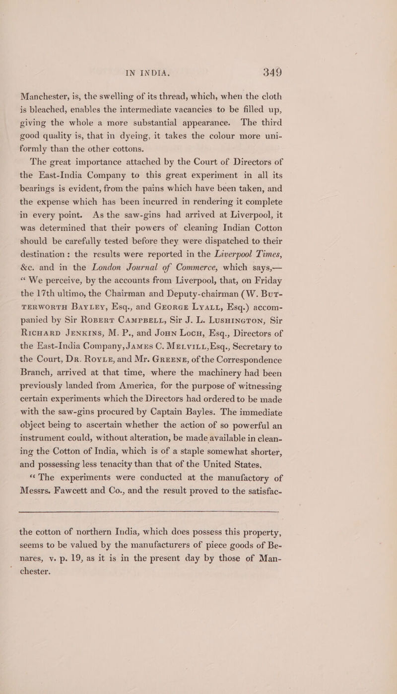 Manchester, is, the swelling of its thread, which, when the cloth is bleached, enables the intermediate vacancies to be filled up, giving the whole a more substantial appearance. The third good quality is, that in dyeing, it takes the colour more uni- formly than the other cottons. The great importance attached by the Court of Directors of the East-India Company to this great experiment in all its bearings is evident, from the pains which have been taken, and the expense which has been incurred in rendering it complete in every point. Asthe saw-gins had arrived at Liverpool, it was determined that their powers of cleaning Indian Cotton should be carefully tested before they were dispatched to their destination: the results were reported in the Liverpool Times, &amp;c. and in the London Journal of Commerce, which says,— “We perceive, by the accounts from Liverpool, that, on Friday the 17th ultimo, the Chairman and Deputy-chairman (W. But- TERWORTH BayLey, Esq., and Grorce Lyatt, Esq.) accom- panied by Sir Rozert CamrsBeE tL, Sir J. L. Luswineron, Sir RicuarD JENKINS, M. P., and Joun Locu, Esq., Directors of the East-India Company, James C. MELviLt,Esq., Secretary to the Court, Dr. Rove, and Mr. Greens, of the Correspondence Branch, arrived at that time, where the machinery had been previously landed from America, for the purpose of witnessing certain experiments which the Directors had ordered to be made with the saw-gins procured by Captain Bayles. The immediate object being to ascertain whether the action of so powerful an instrument could, without alteration, be made available in clean- ing the Cotton of India, which is of a staple somewhat shorter, and possessing less tenacity than that of the United States. «‘The experiments were conducted at the manufactory of Messrs. Fawcett and Co., and the result proved to the satisfac- the cotton of northern India, which does possess this property, seems to be valued by the manufacturers of piece goods of Be- nares, v. p. 19, as it is in the present day by those of Man- chester.