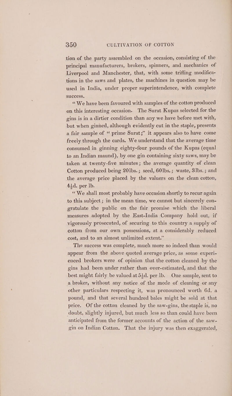 tion of the party assembled on the occasion, consisting of the principal manufacturers, brokers, spinners, and mechanics of Liverpool and Manchester, that, with some trifling modifica- tions in the saws and plates, the machines in question may be used in India, under proper superintendence, with complete success. “«c We have been favoured with samples of the cotton produced on this interesting occasion. The Surat Kupas selected for the gins is in a dirtier condition than any we have before met with, but when ginned, although evidently cut in the staple, presents 9 a fair sample of “ prime Surat;” it appears also to have come freely through the cards. We understand that the average time consumed in ginning eighty-four pounds of the Kupas (equal to an Indian maund), by one gin containing sixty saws, may be taken at twenty-five minutes; the average quantity of clean Cotton produced being 20lbs.; seed, 601bs.; waste, 3lbs. ; and the average price placed by the valuers on the clean cotton, 43d. per lb. ‘‘ We shall most probably have occasion shortly to recur again to this subject ; in the mean time, we cannot but sincerely con- gratulate the public on the fair promise which the liberal measures adopted by the East-India Company hold out, if vigorously prosecuted, of securing to this country a supply of cotton from our own possessions, at a considerably reduced cost, and to an almost unlimited extent.” The success was complete, much more so indeed than would appear from the above quoted average price, as some experi- enced brokers were of opinion that the cotton cleaned by the gins had been under rather than over-estimated, and that the best might fairly be valued at 54d. per lb. One sample, sent to a broker, without any notice of the mode of cleaning or any other particulars respecting it, was pronounced worth 6d. a pound, and that several hundred bales might be sold at that price. Of the cotton cleaned by the saw-gins, the staple is, no doubt, slightly injured, but much less so than could have been anticipated from the former accounts of the action of the saw- gin on Indian Cotton. That the injury was then exaggerated,