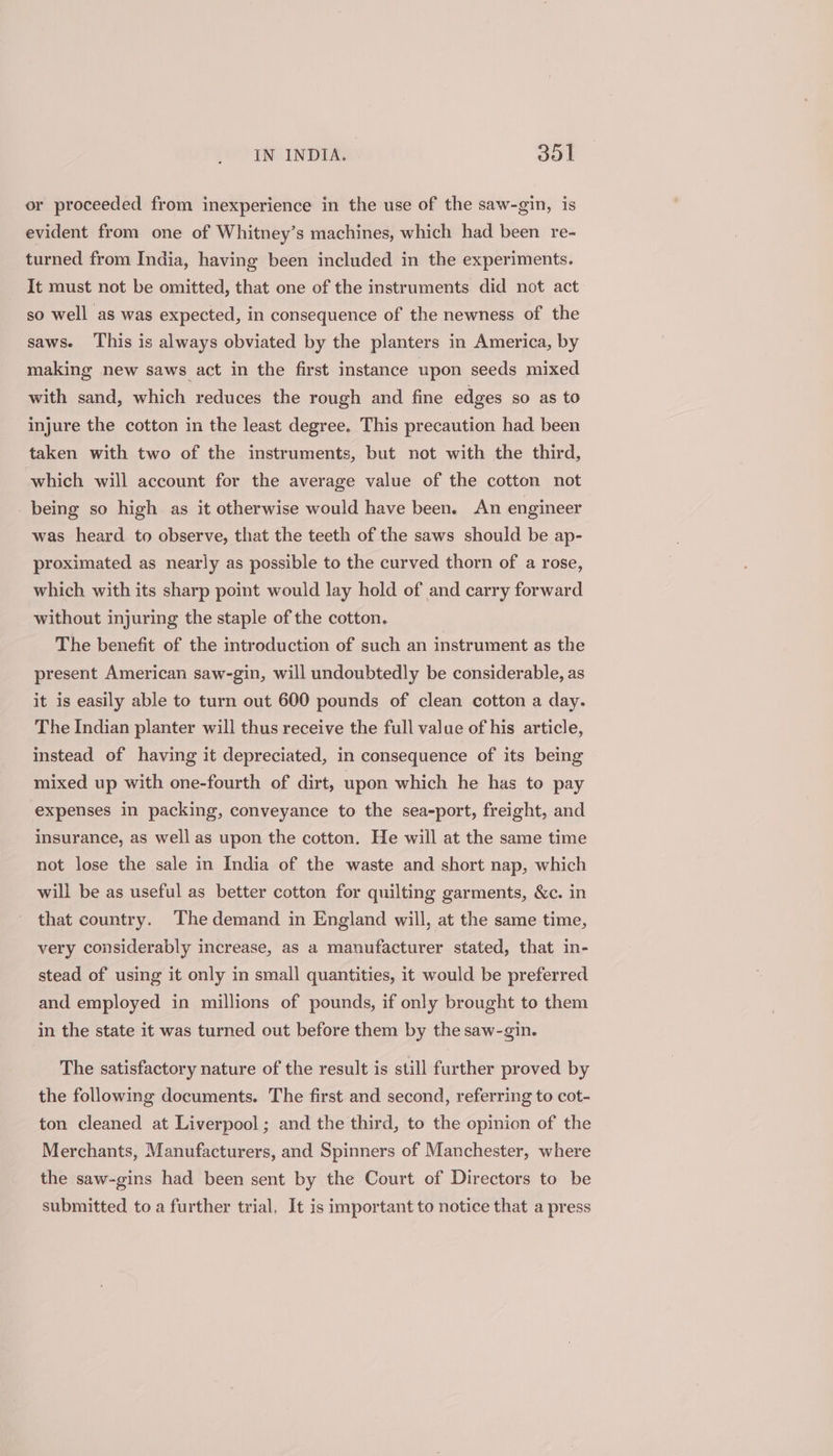 or proceeded from inexperience in the use of the saw-gin, is evident from one of Whitney’s machines, which had been re- turned from India, having been included in the experiments. It must not be omitted, that one of the instruments did not act so well as was expected, in consequence of the newness of the saws. This is always obviated by the planters in America, by making new saws act in the first instance upon seeds mixed with sand, which reduces the rough and fine edges so as to injure the cotton in the least degree. This precaution had been taken with two of the instruments, but not with the third, which will account for the average value of the cotton not being so high as it otherwise would have been. An engineer was heard to observe, that the teeth of the saws should be ap- proximated as nearly as possible to the curved thorn of a rose, which with its sharp point would lay hold of and carry forward without injuring the staple of the cotton. The benefit of the introduction of such an instrument as the present American saw-gin, will undoubtedly be considerable, as it is easily able to turn out 600 pounds of clean cotton a day. The Indian planter will thus receive the full value of his article, instead of having it depreciated, in consequence of its being mixed up with one-fourth of dirt, upon which he has to pay expenses in packing, conveyance to the sea-port, freight, and insurance, as well as upon the cotton. He will at the same time not lose the sale in India of the waste and short nap, which will be as useful as better cotton for quilting garments, &amp;c. in that country. The demand in England will, at the same time, very considerably increase, as a manufacturer stated, that in- stead of using it only in small quantities, it would be preferred and employed in millions of pounds, if only brought to them in the state it was turned out before them by the saw-gin. The satisfactory nature of the result is still further proved by the following documents. The first and second, referring to cot- ton cleaned at Liverpool; and the third, to the opinion of the Merchants, Manufacturers, and Spinners of Manchester, where the saw-gins had been sent by the Court of Directors to be submitted to a further trial. It is important to notice that a press