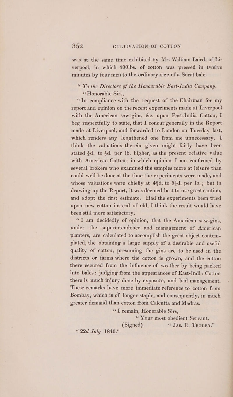 was at the same time exhibited by Mr. William Laird, of Li- verpool, in which 400lbs. of cotton was pressed in twelve minutes by four men to the ordinary size of a Surat bale. ‘“‘ To the Directors of the Honourable East-India Company. «Honorable Sirs, “In compliance with the request of the Chairman for my report and opinion on the recent experiments made at Liverpool with the American saw-gins, &amp;c. upon East-India Cotton, I beg respectfully to state, that I concur generally in the Report made at Liverpool, and forwarded to London on Tuesday last, which renders any lengthened one from me unnecessary. I think the valuations therein given might fairly have been stated 1d. to $d. per lb. higher, as the present relative value with American Cotton; in which opinion I am confirmed by several brokers who examined the samples more at leisure than could well be done at the time the experiments were made, and whose valuations were chiefly at 43d. to 54d. per Ib. ; but in drawing up the Report, it was deemed best to use great caution, and adopt the first estimate. Had the experiments been tried upon new cotton instead of old, I think the result would have been still more satisfactory. “IT am decidedly of opinion, that the American saw-gins, under the superintendence and management of American planters, are calculated to accomplish the great object contem- plated, the obtaining a large supply of a desirable and useful quality of cotton, presuming the gins are to be used in the districts or farms where the cotton is grown, and the cotton there secured from the influence of weather by being packed into bales ; judging from the appearances of East-India Cotton there is much injury done by exposure, and bad management. These remarks have more immediate reference to cotton from Bombay, which is of longer staple, and consequently, in much greater demand than cotton from Calcutta and Madras. “¢T remain, Honorable Sirs, ‘* Your most obedient Servant, (Signed) « Jas. R. TETLEY.” «22d July 1840.”