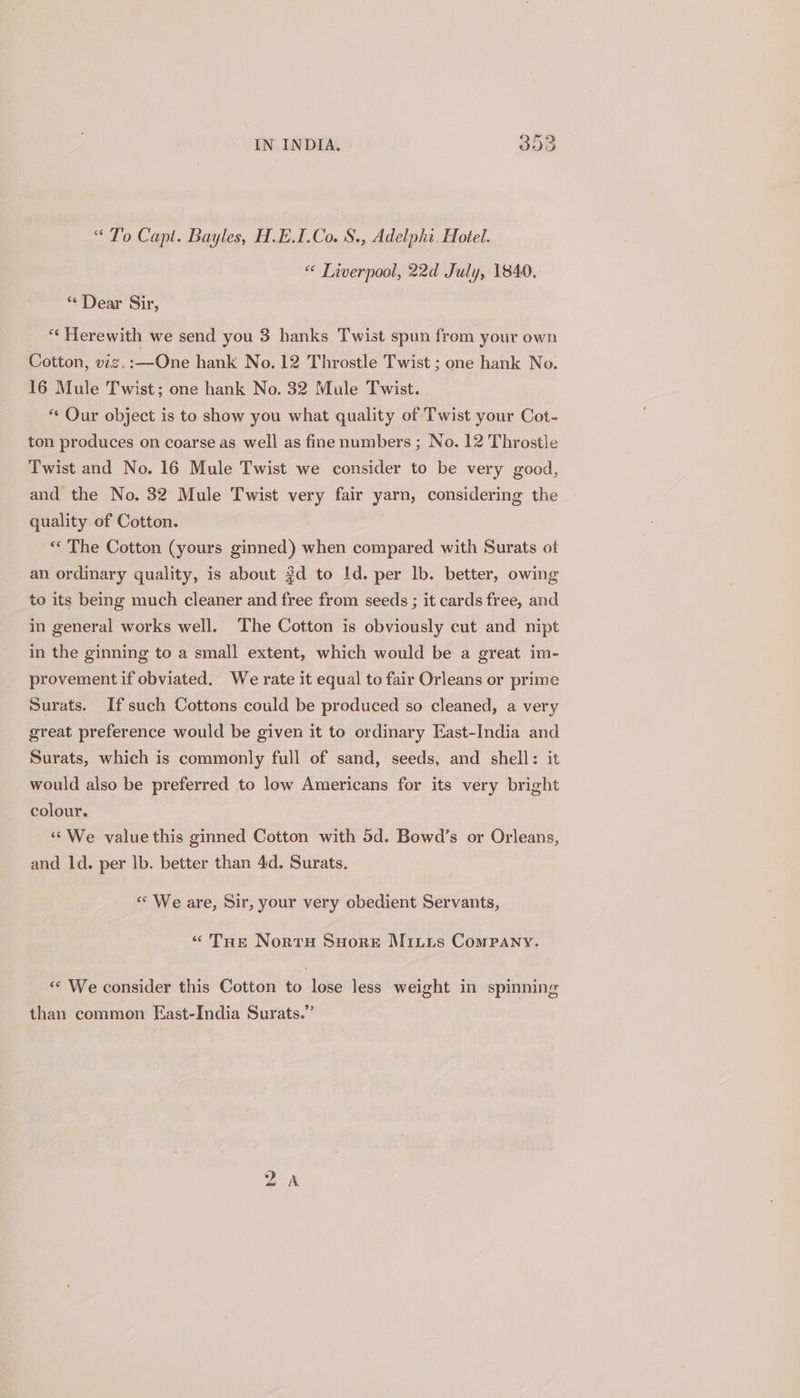 “ To Capt. Bayles, H.E.I.Co. §., Adelphi. Hotel. “ Lwerpool, 22d July, 1840. * Dear Sir, “¢ Herewith we send you 3 hanks Twist spun from your own Cotton, viz,:—One hank No. 12 Throstle Twist ; one hank No. 16 Mule Twist; one hank No. 32 Mule Twist. “¢ Our object is to show you what quality of Twist your Cot- ton produces on coarse as well as fine numbers ; No. 12 Throstle Twist and No. 16 Mule Twist we consider to be very good, and the No. 32 Mule Twist very fair yarn, considering the quality of Cotton. “ The Cotton (yours ginned) when compared with Surats ot an ordinary quality, is about #d to Id. per lb. better, owing to its being much cleaner and free from seeds ; it cards free, and in general works well. The Cotton is obviously cut and nipt in the ginning to a small extent, which would be a great im- provement if obviated. We rate it equal to fair Orleans or prime Surats. If such Cottons could be produced so cleaned, a very great preference would be given it to ordinary East-India and Surats, which is commonly full of sand, seeds, and shell: it would also be preferred to low Americans for its very bright colour. «¢We value this ginned Cotton with 5d. Bowd’s or Orleans, and ld. per lb. better than 4d. Surats. «We are, Sir, your very obedient Servants, «THe Norru Suore Miitis Company. « We consider this Cotton to lose less weight in spinning than common East-India Surats.” oA