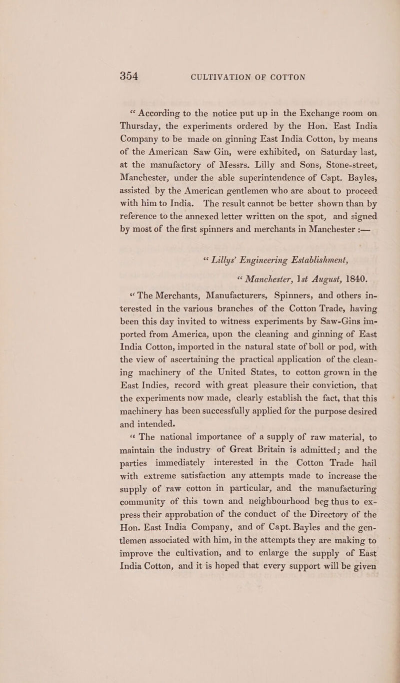** According to the notice put up in the Exchange room on Thursday, the experiments ordered by the Hon. East India Company to be made on ginning East India Cotton, by means of the American Saw Gin, were exhibited, on Saturday last, at the manufactory of Messrs. Lilly and Sons, Stone-street, Manchester, under the able superintendence of Capt. Bayles, assisted by the American gentlemen who are about to proceed with him to India. The result cannot be better shown than by reference to the annexed letter written on the spot, and signed by most of the first spinners and merchants in Manchester :— “ Tillys’ Engineering Establishment, i Manchester Ist August, 1840. ‘* The Merchants, Manufacturers, Spinners, and others in- terested in the various branches of the Cotton Trade, having been this day invited to witness experiments by Saw-Gins im- ported from America, upon the cleaning and ginning of East India Cotton, imported in the natural state of boll or pod, with the view of ascertaining the practical application of the clean- ing machinery of the United States, to cotton grown in the East Indies, record with great pleasure their conviction, that the experiments now made, clearly establish the fact, that this machinery has been successfully applied for the purpose desired and intended. «¢ The national importance of a supply of raw material, to maintain the industry of Great Britain is admitted; and the parties immediately interested in the Cotton Trade hail with extreme satisfaction any attempts made to increase the. supply of raw cotton in particular, and the manufacturing community of this town and neighbourhood beg thus to ex- press their approbation of the conduct of the Directory of the Hon. East India Company, and of Capt. Bayles and the gen- tlemen associated with him, in the attempts they are making to improve the cultivation, and to enlarge the supply of East India Cotton, and it is hoped that every support will be given