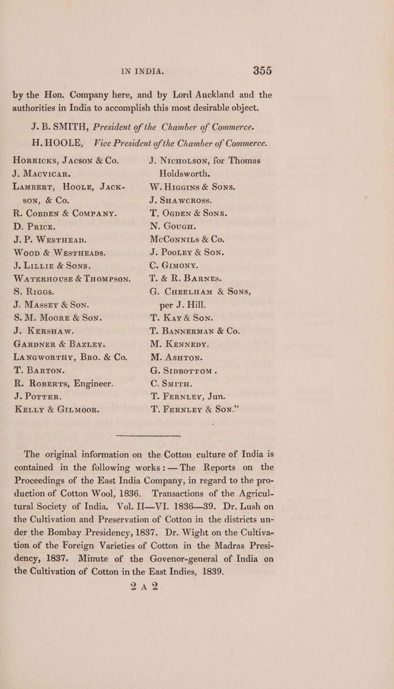 Horricks, JAcson &amp; Co. J. Macvicar. Lambert, Hoo.we, Jack- son, &amp; Co. R. Coppen &amp; ComMPANY. D. Price. J.P. WEsSTHEAD. Woop &amp; WESTHEADS. J. Linuiz &amp; Sons. S. Riaas. J. Massey &amp; Son. S. M. Moore &amp; Son. J. KERSHAW. GARDNER &amp; BAZLEY. LANGWworTHY, Bro. &amp; Co. T. BARTON. R. Roserts, Engineer. J. Porrer. Ketity &amp; GILMOOR. J. NicHo.son, for Thomas Holdsworth. W. Hiceerns &amp; Sons. J. SHAWCROss. T. OapEN &amp; Sons. N. Goueu. McConnlits &amp; Co. J. PooLry &amp; Son. C. Gimony. G. CHEELHAM &amp; Sons, per J. Hill. T. Kay &amp; Son. T. BANNERMAN &amp; Co. M. KENNEpy. M. AsuTon. G. SIDBOTTOM. C. Smrru. T. FERNLEY, Jun. T. FERNLEY &amp; Son.” The original information on the Cotton culture of India is contained in the following works:—The Reports on the Proceedings of the East India Company, in regard to the pro- duction of Cotton Wool, 1836. Transactions of the Agricul- tural Society of India. Vol. II—VI. 1836—39. Dr. Lush on the Cultivation and Preservation of Cotton in the districts un- der the Bombay Presidency, 1837. Dr. Wight on the Cultiva- tion of the Foreign Varieties of Cotton in the Madras Presi- dency, 1837. Minute of the Govenor-general of India on the Cultivation of Cotton in the East Indies, 1839. 2 «4 2