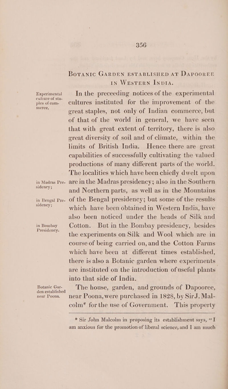 Experimental culture of sta- ples of com- merce, in Madras Pre- sidency ; in Bengal Pre- sidency ; in Bombay Presidency. Botanic Gar- den established near Poona. Boranic GARDEN ESTABLISHED AT DAPOOREE IN WEsTERN INDIA. In the preceeding notices of the experimental cultures instituted for the improvement of the great staples, not only of Indian commerce, but of that of the world in general, we have seen that with great extent of territory, there is also great diversity of soil and of climate, within the limits of British India. Hence there are great capabilities of successfully cultivating the valued productions of many different parts of the world. The localities which have been chiefly dwelt upon are in the Madras presidency; also in the Southern and Northern parts, as well as in the Mountains of the Bengal presidency; but some of the results which have been obtained in Western India, have also been noticed under the heads of Silk and Cotton. But in the Bombay presidency, besides the experiments on Silk and Wool which are in course of being carried on, and the Cotton Farms which have been at different times established, there is also a Botanic garden where experiments are instituted on the introduction of useful plants into that side of India. The house, garden, and grounds of Dapooree, near Poona, were purchased in 1828, by SirJ. Mal- colm* for the use of Government. This property * Sir John Malcolm in proposing its establishment says, “I am. anxious for the promotion of liberal science, and I am much