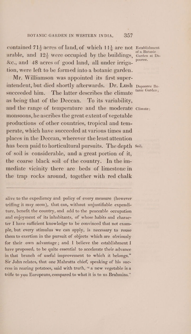 BOTANIC GARDEN IN WESTERN INDIA. 307 contained 714 acres of land, of which 1 i+ are not arable, and 124 were occupied by the buildings, &amp;c., and 48 acres of good land, all under irriga- tion, were left to be formed into a botanic garden. Mr. Williamson was appointed its first super- intendent, but died shortly afterwards. Dr. Lush succeeded him. The latter describes the climate as being that of the Deccan. To its variability, and the range of temperature and the moderate monsoons, he ascribes the great extent of vegetable productions of other countries, tropical and tem- perate, which have succeeded at various times and places in the Deccan, wherever the least attention has been paid to horticultural pursuits. The depth of soil is considerable, and a great portion of it, the coarse black soil of the country. In the im- mediate vicinity there are beds of limestone in the trap rocks around, together with red chalk ————— alive to the expediency and policy of every measure (however trifling it may seem), that can, without unjustifiable expendi- ture, benefit the country, and add to the peaceable occupation and enjoyment of its inhabitants, of whose habits and charac- ter I have sufficient knowledge to be convinced that not exam- ple, but every stimulus we can apply, is necessary to rouse them to exertion in the pursuit of objects which are obviously for their own advantage; and I believe the establishment I have proposed, to be quite essential to accelerate their. advance in that branch of useful improvement to which it belongs.” Sir John relates, that one Mahratta chief, speaking of his suc- cess in rearing potatoes, said with truth, “a new vegetable is a trifle to you Europeans, compared to what it is to us Brahmins.” Establishment of a Botanie Garden at Da- pooree. Dapooree Bo- tanie Garden ; Climate ; Soil.
