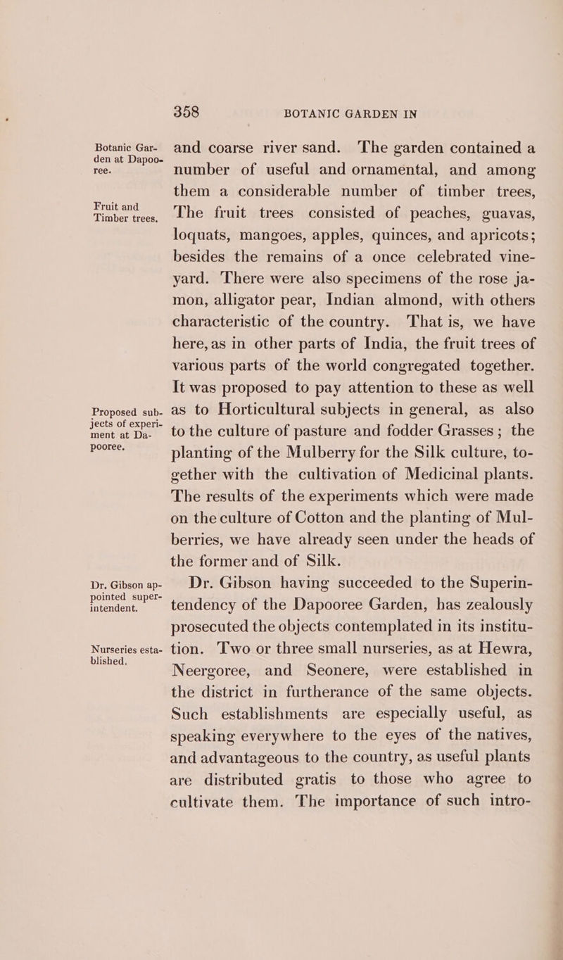 Botanic Gar- den at Dapoo- ree. Fruit and Timber trees. Proposed sub- jects of experi- ment at Da- pooree, Dr. Gibson ap- pointed super- intendent. Nurseries esta- blished, 358 BOTANIC GARDEN IN and coarse river sand. ‘The garden contained a number of useful and ornamental, and among them a considerable number of timber trees, The fruit trees consisted of peaches, guavas, loquats, mangoes, apples, quinces, and apricots; besides the remains of a once celebrated vine- yard. There were also specimens of the rose ja- mon, alligator pear, Indian almond, with others characteristic of the country. That is, we have here, as in other parts of India, the fruit trees of various parts of the world congregated together. It was proposed to pay attention to these as well as to Horticultural subjects in general, as also to the culture of pasture and fodder Grasses ; the planting of the Mulberry for the Silk culture, to- gether with the cultivation of Medicinal plants. The results of the experiments which were made on the culture of Cotton and the planting of Mul- berries, we have already seen under the heads of the former and of Silk. Dr. Gibson having succeeded to the Superin- tendency of the Dapooree Garden, has zealously prosecuted the objects contemplated in its institu- tion. Two or three small nurseries, as at Hewra, Neergoree, and Seonere, were established in the district in furtherance of the same objects. Such establishments are especially useful, as speaking everywhere to the eyes of the natives, and advantageous to the country, as useful plants are distributed gratis to those who agree to cultivate them. The importance of such intro-