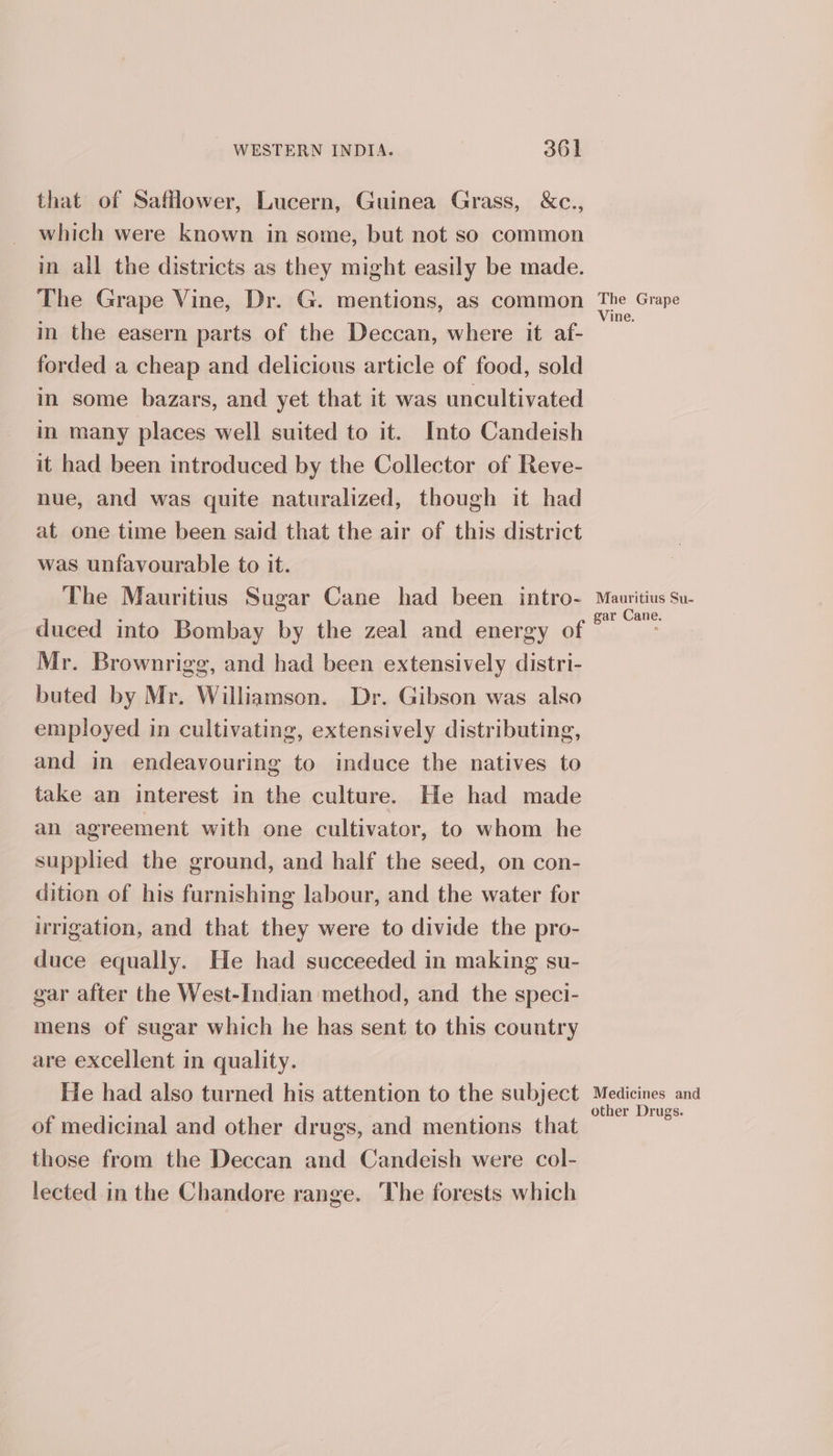 that of Safflower, Lucern, Guinea Grass, &amp;c., which were known in some, but not so common in all the districts as they might easily be made. The Grape Vine, Dr. G. mentions, as common in the easern parts of the Deccan, where it af- forded a cheap and delicious article of food, sold in some bazars, and yet that it was uncultivated in many places well suited to it. Into Candeish it had been introduced by the Collector of Reve- nue, and was quite naturalized, though it had at one time been said that the air of this district was unfavourable to it. The Mauritius Sugar Cane had been intro- duced into Bombay by the zeal and energy of Mr. Brownrigg, and had been extensively distri- buted by Mr. Williamson. Dr. Gibson was also employed in cultivating, extensively distributing, and in endeavouring to induce the natives to take an interest in the culture. He had made an agreement with one cultivator, to whom he supplied the ground, and half the seed, on con- dition of his furnishing labour, and the water for irrigation, and that they were to divide the pro- duce equally. He had succeeded in making su- gar after the West-Indian method, and _ the speci- mens of sugar which he has sent to this country are excellent in quality. He had also turned his attention to the subject of medicinal and other drugs, and mentions that those from the Deccan and Candeish were col- lected in the Chandore range. The forests which The Grape Vine. Mauritius Su- gar Cane. Medicines and other Drugs.