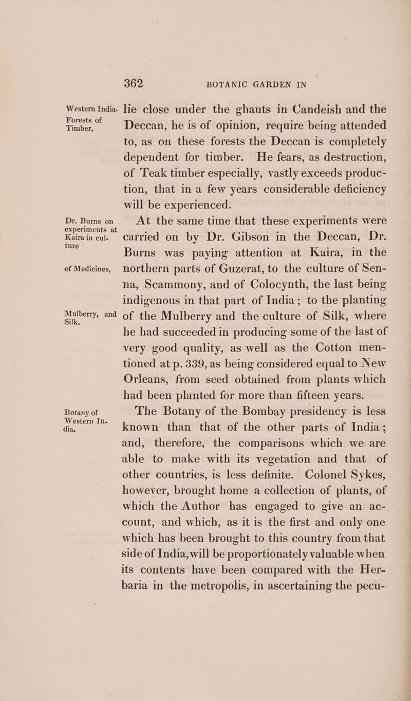 Forests of Timber. Dr. Burns on experiments at Kaira in cul- ture of Medicines, Mulberry, and Silk, Botany of Western In- dia. 362 BOTANIC GARDEN IN Deccan, he is of opinion, require being attended to, as on these forests the Deccan is completely dependent for timber. He fears, as destruction, of ‘Teak timber especially, vastly exceeds produc- tion, that in a few years considerable deficiency will be experienced. At the same time that these experiments were carried on by Dr. Gibson in the Deccan, Dr. Burns was paying attention at Kaira, in the northern parts of Guzerat, to the culture of Sen- na, Scammony, and of Colocynth, the last being indigenous in that part of India; to the planting of the Mulberry and the culture of Silk, where he had succeeded in producing some of the last of very good quality, as well as the Cotton men- tioned at p. 339, as being considered equal to New Orleans, from seed obtained from plants which had been planted for more than fifteen years. The Botany of the Bombay presidency is less known than that of the other parts of India ; and, therefore, the comparisons which we are able to make with its vegetation and that of other countries, is less definite. Colonel Sykes, however, brought home a collection of plants, of which the Author has engaged to give an ac- count, and which, as it is the first and only one which has been brought to this country from that side of India, will be proportionately valuable when its contents have been compared with the Her- baria in the metropolis, in ascertaining the pecu-