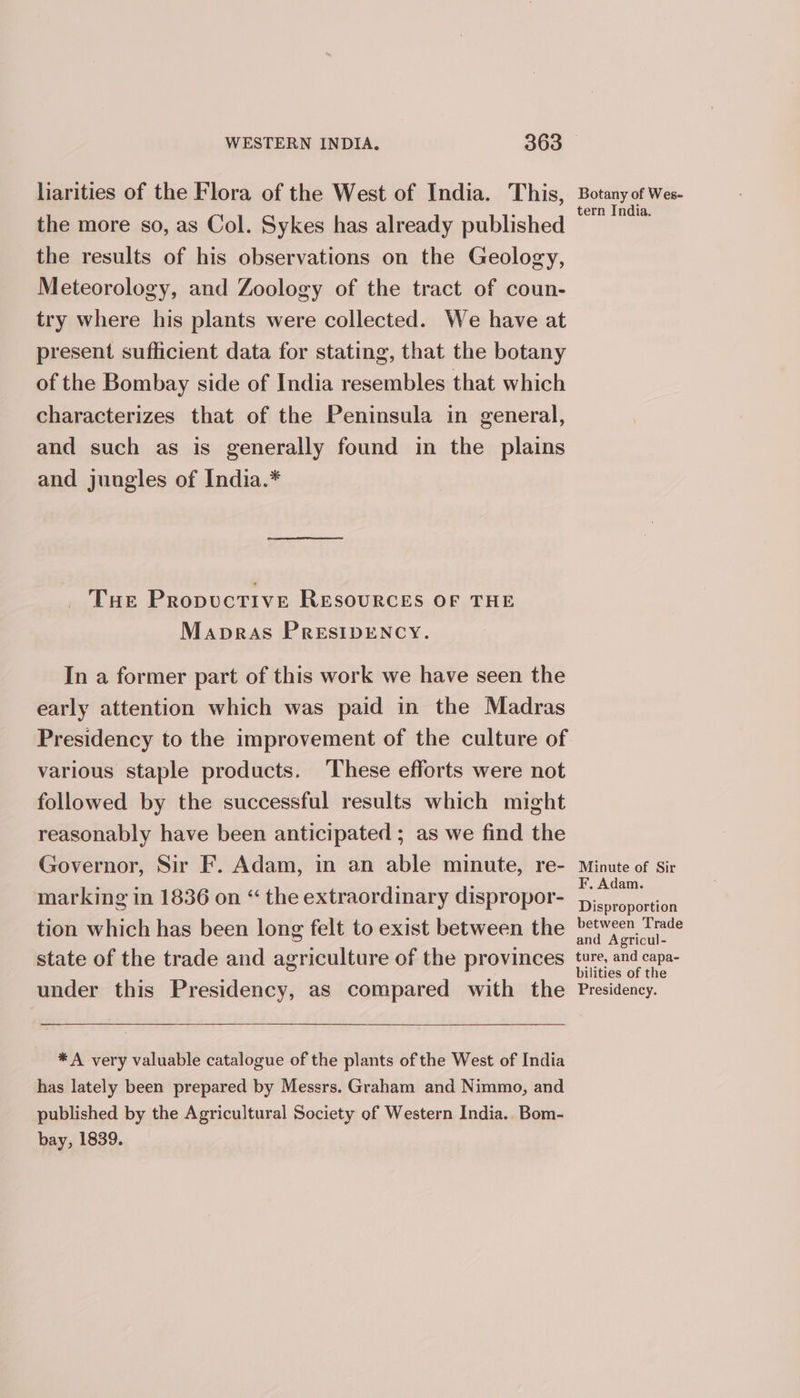 larities of the Flora of the West of India. This, the more so, as Col. Sykes has already published the results of his observations on the Geology, Meteorology, and Zoology of the tract of coun- try where his plants were collected. We have at present sufficient data for stating, that the botany of the Bombay side of India resembles that which characterizes that of the Peninsula in general, and such as is generally found in the plains and jungles of India.* THe PropuctTive RESOURCES OF THE Mapras PRESIDENCY. In a former part of this work we have seen the early attention which was paid in the Madras various staple products. ‘These efforts were not followed by the successful results which might reasonably have been anticipated ; as we find the Governor, Sir F. Adam, in an able minute, re- marking in 1836 on “ the extraordinary dispropor- tion which has been long felt to exist between the state of the trade and agriculture of the provinces under this Presidency, as compared with the * A very valuable catalogue of the plants of the West of India has lately been prepared by Messrs. Graham and Nimmo, and published by the Agricultural Society of Western India.. Bom- bay, 1839. Botany of Wes- tern India. Minute of Sir F. Adam. Disproportion between Trade and Agricul- ture, and capa- bilities of the Presidency.