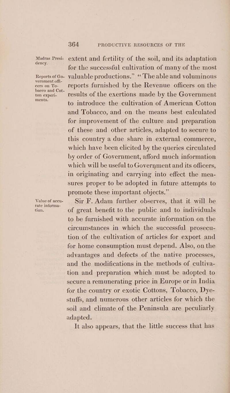 Madras Presi- dency. vernment offi- cers on To- ton experi- ments. rate informa- tion. 364 PRODUCTIVE RESOURCES OF THE extent and fertility of the soil, and its adaptation for the successful cultivation of many of the most valuable productions.” “The able and voluminous reports furnished by the Revenue officers on the results of the exertions made by the Government to introduce the cultivation of American Cotton and Tobacco, and on. the means best calculated for improvement of the culture and preparation of these and other articles, adapted to secure to this country a due share in external commerce, which have been elicited by the queries circulated by order of Government, afford much information which will be useful to Government and its officers, in originating and carrying into effect the mea- sures proper to be adopted in future attempts to promote these important objects.” Sir F. Adam further observes, that it will be of great benefit to the public and to individuals to be furnished with accurate information on the circumstances in which the successful prosecu- tion of the cultivation of articles for export and for home consumption must depend. Also, on the advantages and defects of the native processes, and the modifications in the methods of cultiva- tion and preparation which must be adopted to secure a remunerating price in Europe or in India for the country or exotic Cottons, Tobacco, Dye- stuffs, and numerous other articles for which the soil and climate of the Peninsula are peculiarly adapted. It also appears, that the little success that has