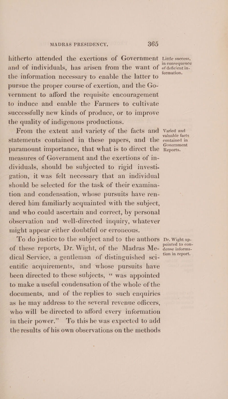 hitherto attended the exertions of Government and of individuals, has arisen from the want of the information necessary to enable the latter to pursue the proper course of exertion, and the Go- vernment to afford the requisite encouragement to induce and enable the Farmers to cultivate successfully new kinds of produce, or to improve the quality of indigenous productions. From the extent and variety of the facts and statements contained in these papers, and the paramount importance, that what is to direct the measures of Government and the exertions of in- dividuals, should be subjected to rigid investi- gation, it was felt necessary that an individual should be selected for the task of their examina- tion and condensation, whose pursuits have ren- dered him familiarly acquainted with the subject, and who could ascertain and correct, by personal observation and well-directed inquiry, whatever might appear either doubtful or erroneous. To do justice to the subject and to the authors of these reports, Dr. Wight, of the Madras Me- dical Service, a gentleman of distinguished sci- entific acquirements, and whose pursuits have been directed to these subjects, “ was appointed to make a useful condensation of the whole of the documents, and of the replies to such enquiries as he may address to the several revenue oflicers, who will be directed to afford every information in their power.” ‘To this he was expected to add the results of his own observations on the methods Little success, in consequence of deficient in- formation, Varied and valuable facts contained in Government Reports. ~ Dr. Wight ap- pointed to con- dense informa- tion in report.