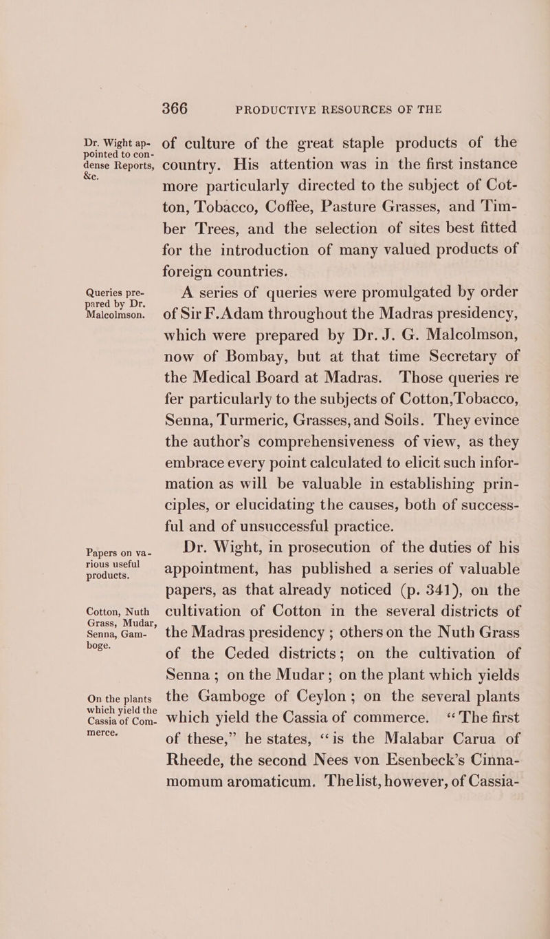 Dr. Wight ap- pointed to con- dense Reports, &amp;e. Queries pre- pared by Dr. Malcolmson. Papers on va- rious useful products. Cotton, Nuth Grass, Mudar, Senna, Gam- boge. On the plants which yield the Cassia of Com- merce. 366 PRODUCTIVE RESOURCES OF THE of culture of the great staple products of the country. His attention was in the first instance more particularly directed to the subject of Cot- ton, Tobacco, Coffee, Pasture Grasses, and Tim- ber Trees, and the selection of sites best fitted for the introduction of many valued products of foreign countries. A series of queries were promulgated by order of Sir F.Adam throughout the Madras presidency, which were prepared by Dr. J. G. Malcolmson, now of Bombay, but at that time Secretary of the Medical Board at Madras. ‘Those queries re fer particularly to the subjects of Cotton, Tobacco, Senna, Turmeric, Grasses, and Soils. They evince the author’s comprehensiveness of view, as they embrace every point calculated to elicit such infor- mation as will be valuable in establishing prin- ciples, or elucidating the causes, both of success- ful and of unsuccessful practice. Dr. Wight, in prosecution of the duties of his appointment, has published a series of valuable papers, as that already noticed (p. 341), on the cultivation of Cotton in the several districts of the Madras presidency ; others on the Nuth Grass of the Ceded districts; on the cultivation of Senna; on the Mudar; on the plant which yields the Gamboge of Ceylon; on the several plants which yield the Cassia of commerce. “ The first of these,” he states, ‘“‘is the Malabar Carua of Rheede, the second Nees von Esenbeck’s Cinna- momum aromaticum. Thelist, however, of Cassia-