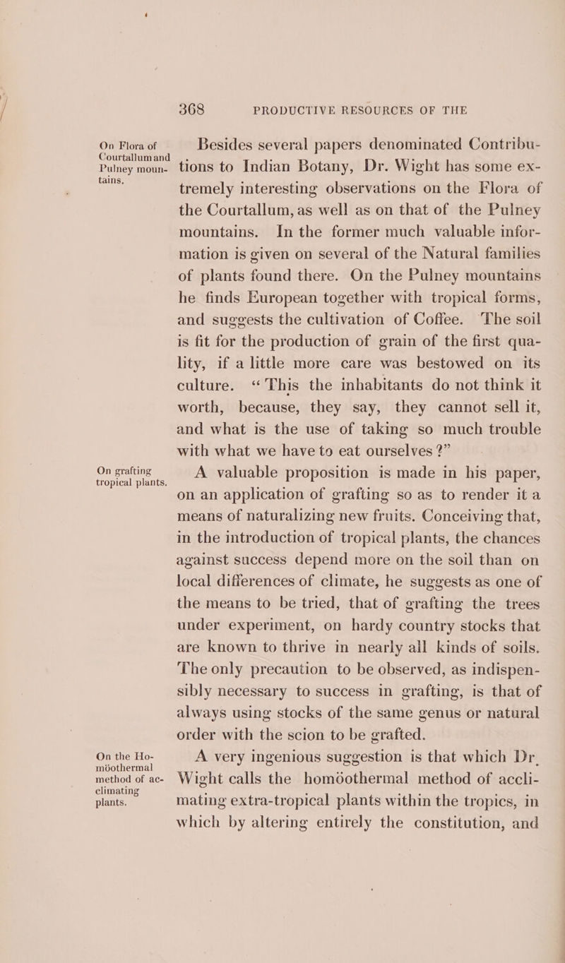 On Flora of Courtallum and Pulney moun- tains, On grafting tropical plants. On the Ho- moothermal method of ac- climating plants. 368 PRODUCTIVE RESOURCES OF THE Besides several papers denominated Contribu- tions to Indian Botany, Dr. Wight has some ex- tremely interesting observations on the Flora of the Courtallum, as well as on that of the Pulney mountains. In the former much valuable infor- mation is given on several of the Natural families of plants found there. On the Pulney mountains he finds European together with tropical forms, and suggests the cultivation of Coffee. ‘The soil is fit for the production of grain of the first qua- lity, if a little more care was bestowed on its culture. ‘This the inhabitants do not think it worth, because, they say, they cannot sell it, and what is the use of taking so much trouble with what we have to eat ourselves ?” A valuable proposition is made in his paper, on an application of grafting so as to render it a means of naturalizing new fruits. Conceiving that, in the introduction of tropical plants, the chances against success depend more on the soil than on local differences of climate, he suggests as one of the means to be tried, that of grafting the trees under experiment, on hardy country stocks that are known to thrive in nearly all kinds of soils. The only precaution to be observed, as indispen- sibly necessary to success in grafting, is that of always using stocks of the same genus or natural order with the scion to be grafted. A very ingenious suggestion is that which Dr. Wight calls the homoothermal method of accli- mating extra-tropical plants within the tropics, in which by altering entirely the constitution, and